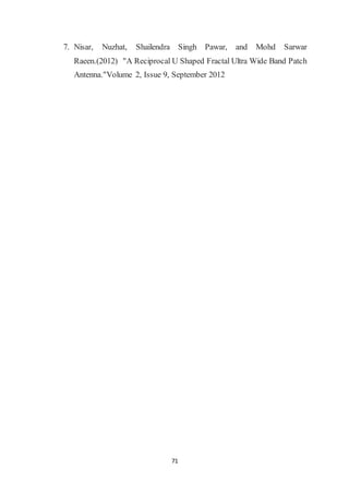 71
7. Nisar, Nuzhat, Shailendra Singh Pawar, and Mohd Sarwar
Raeen.(2012) "A Reciprocal U Shaped Fractal Ultra Wide Band Patch
Antenna."Volume 2, Issue 9, September 2012
 