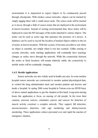 8
environments it is impractical to expect objects to be continuously passed
through checkpoints. With wireless sensor networks, objects can be tracked by
simply tagging them with a small sensor node. The sensor node will be tracked
as it moves through a field of sensor nodes that are deployed in the environment
at known locations. Instead of sensing environmental data, these nodes will be
deployed to sense the RF messages of the nodes attached to various objects. The
nodes can be used as active tags that announce the presence of a device. A
database can be used to record the location of tracked objects relative to the set
of nodes at known locations. With this system, it becomes possible to ask where
an object is currently, not simply where it was last scanned. Unlike sensing or
security networks, node tracking applications will continually have topology
changes as nodes move through the network. While the connectivity between
the nodes at fixed locations will remain relatively stable, the connectivity to
mobile nodes will be continually changing.
1.4.5. Health Applications
Sensor networks are also widely used in health care area. In some modern
hospital sensor networks are constructed to monitor patient physiological data,
to control the drug administration track and monitor patients and doctors and
inside a hospital. In spring 2004 some hospital in Taiwan even use RFID basic
of above named applications to get the situation at first hand. Long-term nursing
home this application is focus on nursing of old people. In the town farm
cameras, pressure sensors, orientation sensors and sensors for detection of
muscle activity construct a complex network. They support fall detection,
unconsciousness detection, vital sign monitoring and dietary/exercise
monitoring. These applications reduce personnel cost and rapid the reaction of
emergence situation.
 