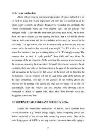 9
1.4.6. Home Application:
Along with developing commercial application of sensor network it is no
so hard to image that Home application will step into our normal life in the
future. Many concepts are already designed by researcher and architects, like
“Smart Environment: Some are even realized. Let’s see the concept “the
intelligent home”: After one day hard work you come back home. At the front
door the sensor detects you are opening the door, then it will tell the electric
kettle to boil some water and the air condition to be turned on. You sit in the
sofa lazily. The light on the table and is automatically on because the pressure
sensor under the cushion has detected your weight. The TV is also on. One
sensor has monitored that you are sitting in front of it. “I’m simply roasting. The
summer time in Asia is really painful.” You think and turn down the
temperature of the air condition. At the sometime five sensors in every corner in
the room are measuring the temperature. Originally there is also sensor in the air
condition. But it can only get the temperature at the edge of the machine not the
real temperature in the room. So the sensors in the room will be detecting the
environment. The air condition will turn to sleep mode until all the sensors get
the right temperature. The light on the corridor, in the washing groom and
balcony are all installed with sensor and they can be turned on or turn out
automatically. Even the widows are also attached with vibratory sensors
connected to police to against thief. How nice! You become nurse and
bodyguard at the same time.
1.5. ROUTING CHALLENGES AND ISSEUES IN WSNs:
Despite the innumerable applications of WSNs, these networks have
several restrictions, e.g., limited energy supply, limited computing power, and
limited bandwidth of the wireless links connecting sensor nodes. One of the
main design goals of WSNs is to carry out data communication while trying to
 