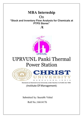MBA Internship
On
“Stock and Inventory Flow Analysis for Chemicals at
PTPS Stores”
At
UPRVUNL Panki Thermal
Power Station
(Institute Of Management)
Submitted by: Saurabh Vishal
Roll No.:16614176
 
