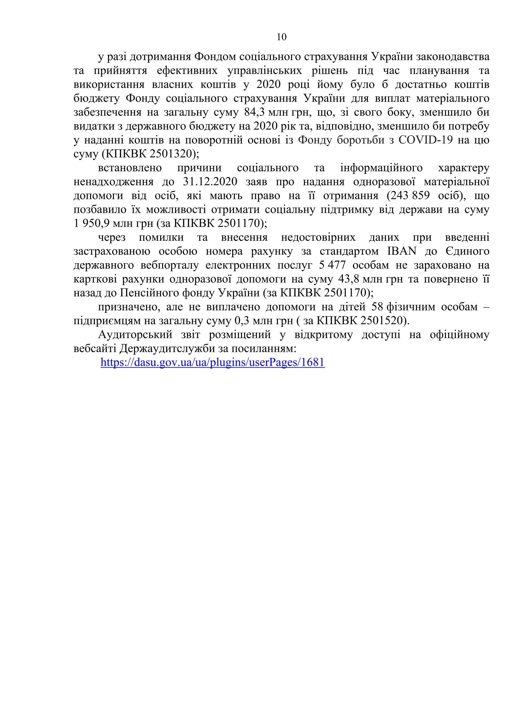 10
у разі дотримання Фондом соціального страхування України законодавства
та прийняття ефективних управлінських рішень під час планування та
використання власних коштів у 2020 році йому було б достатньо коштів
бюджету Фонду соціального страхування України для виплат матеріального
забезпечення на загальну суму 84,3 млн грн, що, зі свого боку, зменшило би
видатки з державного бюджету на 2020 рік та, відповідно, зменшило би потребу
у наданні коштів на поворотній основі із Фонду боротьби з COVID-19 на цю
суму (КПКВК 2501320);
встановлено причини соціального та інформаційного характеру
ненадходження до 31.12.2020 заяв про надання одноразової матеріальної
допомоги від осіб, які мають право на її отримання (243 859 осіб), що
позбавило їх можливості отримати соціальну підтримку від держави на суму
1 950,9 млн грн (за КПКВК 2501170);
через помилки та внесення недостовірних даних при введенні
застрахованою особою номера рахунку за стандартом IBAN до Єдиного
державного вебпорталу електронних послуг 5 477 особам не зараховано на
карткові рахунки одноразової допомоги на суму 43,8 млн грн та повернено її
назад до Пенсійного фонду України (за КПКВК 2501170);
призначено, але не виплачено допомоги на дітей 58 фізичним особам –
підприємцям на загальну суму 0,3 млн грн ( за КПКВК 2501520).
Аудиторський звіт розміщений у відкритому доступі на офіційному
вебсайті Держаудитслужби за посиланням:
https://dasu.gov.ua/ua/plugins/userPages/1681
 
