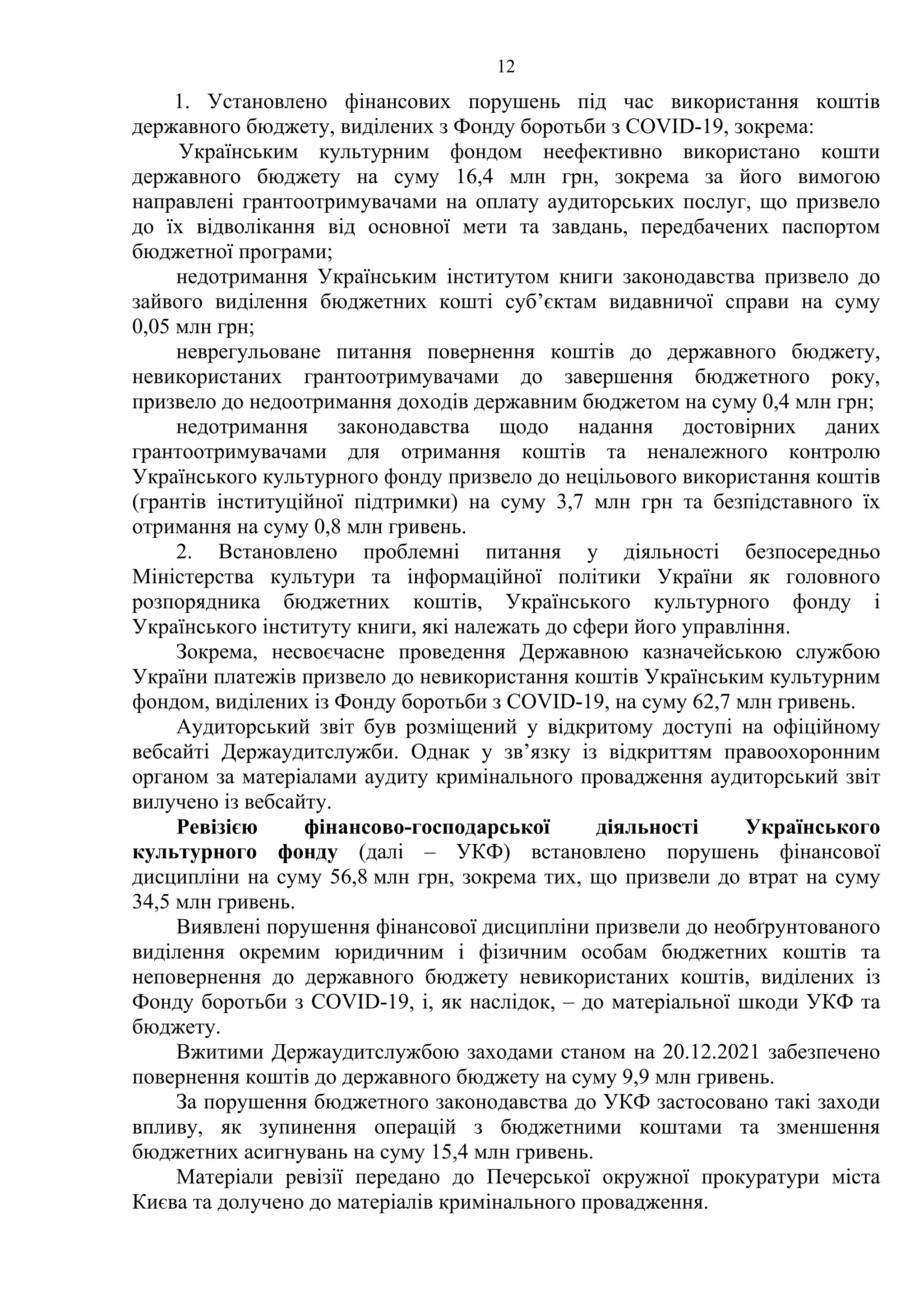 12
1. Установлено фінансових порушень під час використання коштів
державного бюджету, виділених з Фонду боротьби з COVID-19, зокрема:
Українським культурним фондом неефективно використано кошти
державного бюджету на суму 16,4 млн грн, зокрема за його вимогою
направлені грантоотримувачами на оплату аудиторських послуг, що призвело
до їх відволікання від основної мети та завдань, передбачених паспортом
бюджетної програми;
недотримання Українським інститутом книги законодавства призвело до
зайвого виділення бюджетних кошті суб’єктам видавничої справи на суму
0,05 млн грн;
неврегульоване питання повернення коштів до державного бюджету,
невикористаних грантоотримувачами до завершення бюджетного року,
призвело до недоотримання доходів державним бюджетом на суму 0,4 млн грн;
недотримання законодавства щодо надання достовірних даних
грантоотримувачами для отримання коштів та неналежного контролю
Українського культурного фонду призвело до нецільового використання коштів
(грантів інституційної підтримки) на суму 3,7 млн грн та безпідставного їх
отримання на суму 0,8 млн гривень.
2. Встановлено проблемні питання у діяльності безпосередньо
Міністерства культури та інформаційної політики України як головного
розпорядника бюджетних коштів, Українського культурного фонду і
Українського інституту книги, які належать до сфери його управління.
Зокрема, несвоєчасне проведення Державною казначейською службою
України платежів призвело до невикористання коштів Українським культурним
фондом, виділених із Фонду боротьби з COVID-19, на суму 62,7 млн гривень.
Аудиторський звіт був розміщений у відкритому доступі на офіційному
вебсайті Держаудитслужби. Однак у зв’язку із відкриттям правоохоронним
органом за матеріалами аудиту кримінального провадження аудиторський звіт
вилучено із вебсайту.
Ревізією фінансово-господарської діяльності Українського
культурного фонду (далі – УКФ) встановлено порушень фінансової
дисципліни на суму 56,8 млн грн, зокрема тих, що призвели до втрат на суму
34,5 млн гривень.
Виявлені порушення фінансової дисципліни призвели до необґрунтованого
виділення окремим юридичним і фізичним особам бюджетних коштів та
неповернення до державного бюджету невикористаних коштів, виділених із
Фонду боротьби з COVID-19, і, як наслідок, – до матеріальної шкоди УКФ та
бюджету.
Вжитими Держаудитслужбою заходами станом на 20.12.2021 забезпечено
повернення коштів до державного бюджету на суму 9,9 млн гривень.
За порушення бюджетного законодавства до УКФ застосовано такі заходи
впливу, як зупинення операцій з бюджетними коштами та зменшення
бюджетних асигнувань на суму 15,4 млн гривень.
Матеріали ревізії передано до Печерської окружної прокуратури міста
Києва та долучено до матеріалів кримінального провадження.
 