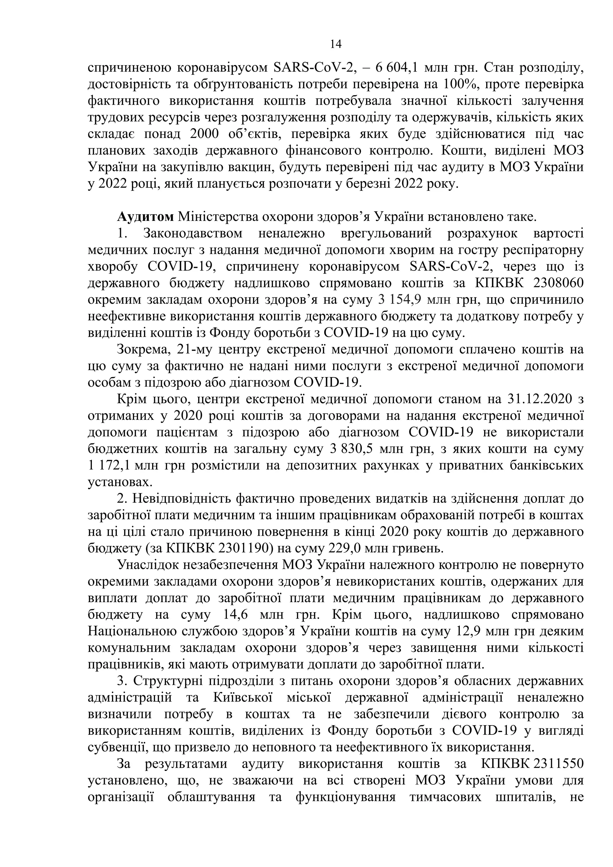 14
спричиненою коронавірусом SARS-CoV-2, – 6 604,1 млн грн. Стан розподілу,
достовірність та обґрунтованість потреби перевірена на 100%, проте перевірка
фактичного використання коштів потребувала значної кількості залучення
трудових ресурсів через розгалуження розподілу та одержувачів, кількість яких
складає понад 2000 об’єктів, перевірка яких буде здійснюватися під час
планових заходів державного фінансового контролю. Кошти, виділені МОЗ
України на закупівлю вакцин, будуть перевірені під час аудиту в МОЗ України
у 2022 році, який планується розпочати у березні 2022 року.
Аудитом Міністерства охорони здоров’я України встановлено таке.
1. Законодавством неналежно врегульований розрахунок вартості
медичних послуг з надання медичної допомоги хворим на гостру респіраторну
хворобу COVID-19, спричинену коронавірусом SARS-CoV-2, через що із
державного бюджету надлишково спрямовано коштів за КПКВК 2308060
окремим закладам охорони здоров’я на суму 3 154,9 млн грн, що спричинило
неефективне використання коштів державного бюджету та додаткову потребу у
виділенні коштів із Фонду боротьби з COVID-19 на цю суму.
Зокрема, 21-му центру екстреної медичної допомоги сплачено коштів на
цю суму за фактично не надані ними послуги з екстреної медичної допомоги
особам з підозрою або діагнозом COVID-19.
Крім цього, центри екстреної медичної допомоги станом на 31.12.2020 з
отриманих у 2020 році коштів за договорами на надання екстреної медичної
допомоги пацієнтам з підозрою або діагнозом COVID-19 не використали
бюджетних коштів на загальну суму 3 830,5 млн грн, з яких кошти на суму
1 172,1 млн грн розмістили на депозитних рахунках у приватних банківських
установах.
2. Невідповідність фактично проведених видатків на здійснення доплат до
заробітної плати медичним та іншим працівникам обрахованій потребі в коштах
на ці цілі стало причиною повернення в кінці 2020 року коштів до державного
бюджету (за КПКВК 2301190) на суму 229,0 млн гривень.
Унаслідок незабезпечення МОЗ України належного контролю не повернуто
окремими закладами охорони здоров’я невикористаних коштів, одержаних для
виплати доплат до заробітної плати медичним працівникам до державного
бюджету на суму 14,6 млн грн. Крім цього, надлишково спрямовано
Національною службою здоров’я України коштів на суму 12,9 млн грн деяким
комунальним закладам охорони здоров’я через завищення ними кількості
працівників, які мають отримувати доплати до заробітної плати.
3. Структурні підрозділи з питань охорони здоров’я обласних державних
адміністрацій та Київської міської державної адміністрації неналежно
визначили потребу в коштах та не забезпечили дієвого контролю за
використанням коштів, виділених із Фонду боротьби з COVID-19 у вигляді
субвенції, що призвело до неповного та неефективного їх використання.
За результатами аудиту використання коштів за КПКВК 2311550
установлено, що, не зважаючи на всі створені МОЗ України умови для
організації облаштування та функціонування тимчасових шпиталів, не
 