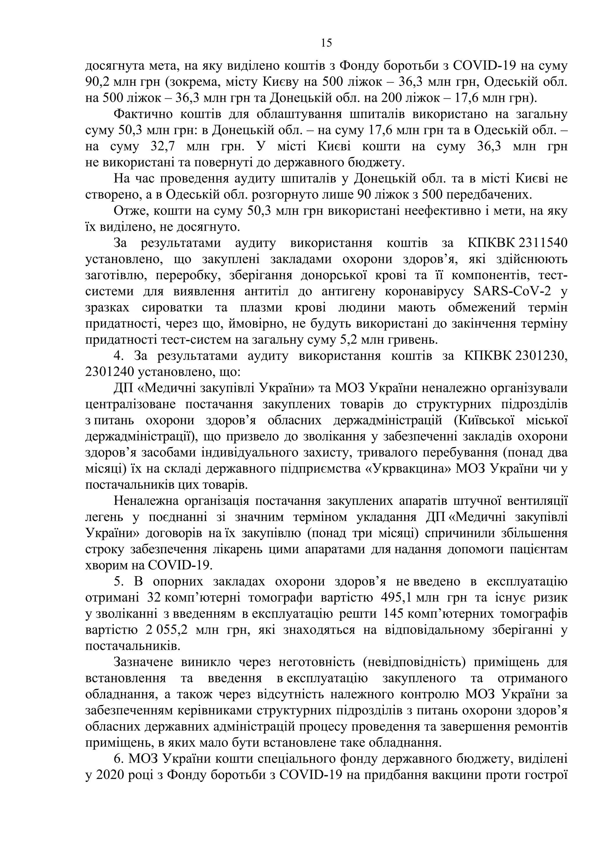15
досягнута мета, на яку виділено коштів з Фонду боротьби з COVID-19 на суму
90,2 млн грн (зокрема, місту Києву на 500 ліжок – 36,3 млн грн, Одеській обл.
на 500 ліжок – 36,3 млн грн та Донецькій обл. на 200 ліжок – 17,6 млн грн).
Фактично коштів для облаштування шпиталів використано на загальну
суму 50,3 млн грн: в Донецькій обл. – на суму 17,6 млн грн та в Одеській обл. –
на суму 32,7 млн грн. У місті Києві кошти на суму 36,3 млн грн
не використані та повернуті до державного бюджету.
На час проведення аудиту шпиталів у Донецькій обл. та в місті Києві не
створено, а в Одеській обл. розгорнуто лише 90 ліжок з 500 передбачених.
Отже, кошти на суму 50,3 млн грн використані неефективно і мети, на яку
їх виділено, не досягнуто.
За результатами аудиту використання коштів за КПКВК 2311540
установлено, що закуплені закладами охорони здоров’я, які здійснюють
заготівлю, переробку, зберігання донорської крові та її компонентів, тест-
системи для виявлення антитіл до антигену коронавірусу SARS-CoV-2 у
зразках сироватки та плазми крові людини мають обмежений термін
придатності, через що, ймовірно, не будуть використані до закінчення терміну
придатності тест-систем на загальну суму 5,2 млн гривень.
4. За результатами аудиту використання коштів за КПКВК 2301230,
2301240 установлено, що:
ДП «Медичні закупівлі України» та МОЗ України неналежно організували
централізоване постачання закуплених товарів до структурних підрозділів
з питань охорони здоров’я обласних держадміністрацій (Київської міської
держадміністрації), що призвело до зволікання у забезпеченні закладів охорони
здоров’я засобами індивідуального захисту, тривалого перебування (понад два
місяці) їх на складі державного підприємства «Укрвакцина» МОЗ України чи у
постачальників цих товарів.
Неналежна організація постачання закуплених апаратів штучної вентиляції
легень у поєднанні зі значним терміном укладання ДП «Медичні закупівлі
України» договорів на їх закупівлю (понад три місяці) спричинили збільшення
строку забезпечення лікарень цими апаратами для надання допомоги пацієнтам
хворим на COVID-19.
5. В опорних закладах охорони здоров’я не введено в експлуатацію
отримані 32 комп’ютерні томографи вартістю 495,1 млн грн та існує ризик
у зволіканні з введенням в експлуатацію решти 145 комп’ютерних томографів
вартістю 2 055,2 млн грн, які знаходяться на відповідальному зберіганні у
постачальників.
Зазначене виникло через неготовність (невідповідність) приміщень для
встановлення та введення в експлуатацію закупленого та отриманого
обладнання, а також через відсутність належного контролю МОЗ України за
забезпеченням керівниками структурних підрозділів з питань охорони здоров’я
обласних державних адміністрацій процесу проведення та завершення ремонтів
приміщень, в яких мало бути встановлене таке обладнання.
6. МОЗ України кошти спеціального фонду державного бюджету, виділені
у 2020 році з Фонду боротьби з COVID-19 на придбання вакцини проти гострої
 