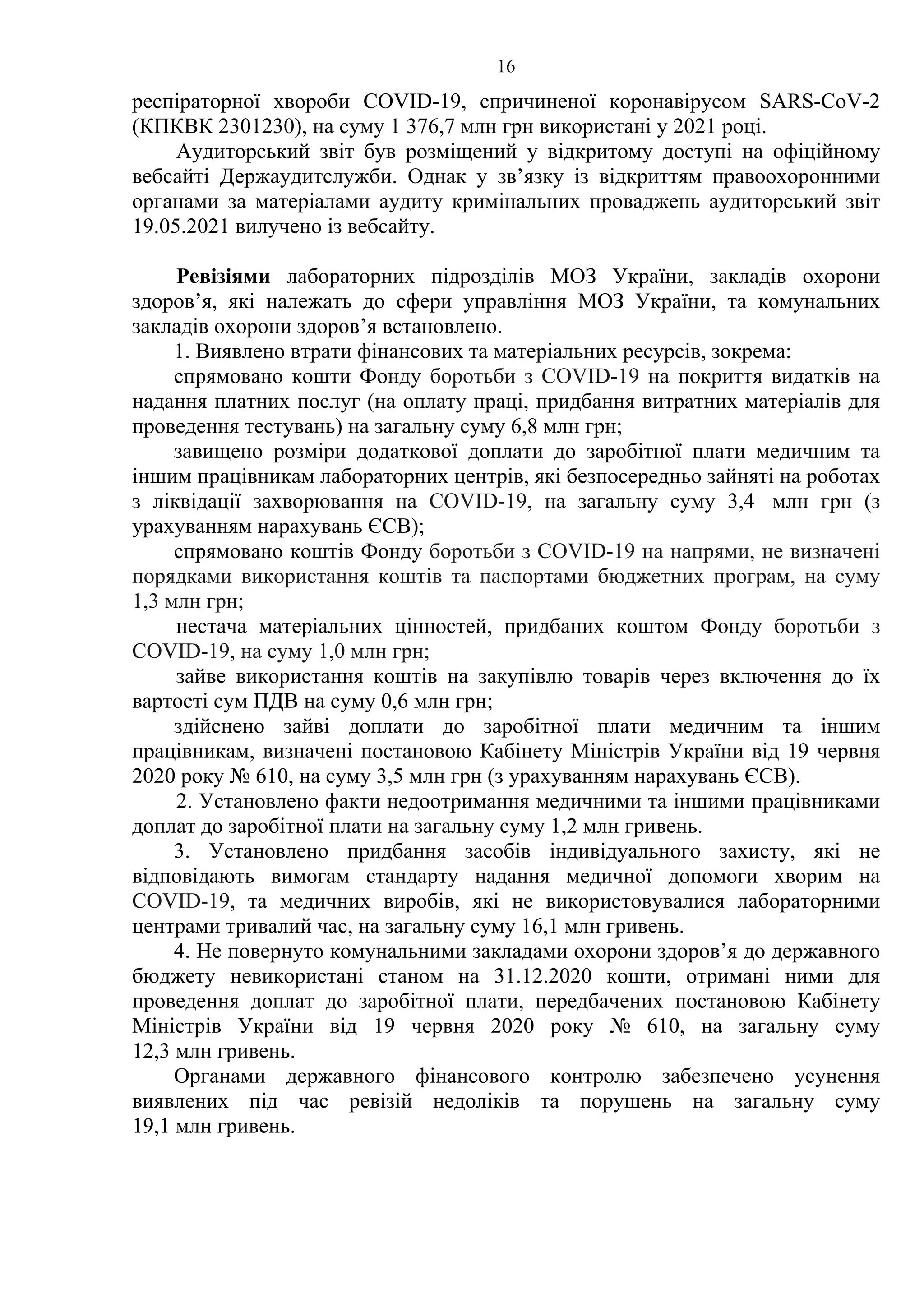 16
респіраторної хвороби COVID-19, спричиненої коронавірусом SARS-CoV-2
(КПКВК 2301230), на суму 1 376,7 млн грн використані у 2021 році.
Аудиторський звіт був розміщений у відкритому доступі на офіційному
вебсайті Держаудитслужби. Однак у зв’язку із відкриттям правоохоронними
органами за матеріалами аудиту кримінальних проваджень аудиторський звіт
19.05.2021 вилучено із вебсайту.
Ревізіями лабораторних підрозділів МОЗ України, закладів охорони
здоров’я, які належать до сфери управління МОЗ України, та комунальних
закладів охорони здоров’я встановлено.
1. Виявлено втрати фінансових та матеріальних ресурсів, зокрема:
спрямовано кошти Фонду боротьби з COVID-19 на покриття видатків на
надання платних послуг (на оплату праці, придбання витратних матеріалів для
проведення тестувань) на загальну суму 6,8 млн грн;
завищено розміри додаткової доплати до заробітної плати медичним та
іншим працівникам лабораторних центрів, які безпосередньо зайняті на роботах
з ліквідації захворювання на COVID-19, на загальну суму 3,4 млн грн (з
урахуванням нарахувань ЄСВ);
спрямовано коштів Фонду боротьби з COVID-19 на напрями, не визначені
порядками використання коштів та паспортами бюджетних програм, на суму
1,3 млн грн;
нестача матеріальних цінностей, придбаних коштом Фонду боротьби з
COVID-19, на суму 1,0 млн грн;
зайве використання коштів на закупівлю товарів через включення до їх
вартості сум ПДВ на суму 0,6 млн грн;
здійснено зайві доплати до заробітної плати медичним та іншим
працівникам, визначені постановою Кабінету Міністрів України від 19 червня
2020 року № 610, на суму 3,5 млн грн (з урахуванням нарахувань ЄСВ).
2. Установлено факти недоотримання медичними та іншими працівниками
доплат до заробітної плати на загальну суму 1,2 млн гривень.
3. Установлено придбання засобів індивідуального захисту, які не
відповідають вимогам стандарту надання медичної допомоги хворим на
COVID-19, та медичних виробів, які не використовувалися лабораторними
центрами тривалий час, на загальну суму 16,1 млн гривень.
4. Не повернуто комунальними закладами охорони здоров’я до державного
бюджету невикористані станом на 31.12.2020 кошти, отримані ними для
проведення доплат до заробітної плати, передбачених постановою Кабінету
Міністрів України від 19 червня 2020 року № 610, на загальну суму
12,3 млн гривень.
Органами державного фінансового контролю забезпечено усунення
виявлених під час ревізій недоліків та порушень на загальну суму
19,1 млн гривень.
 