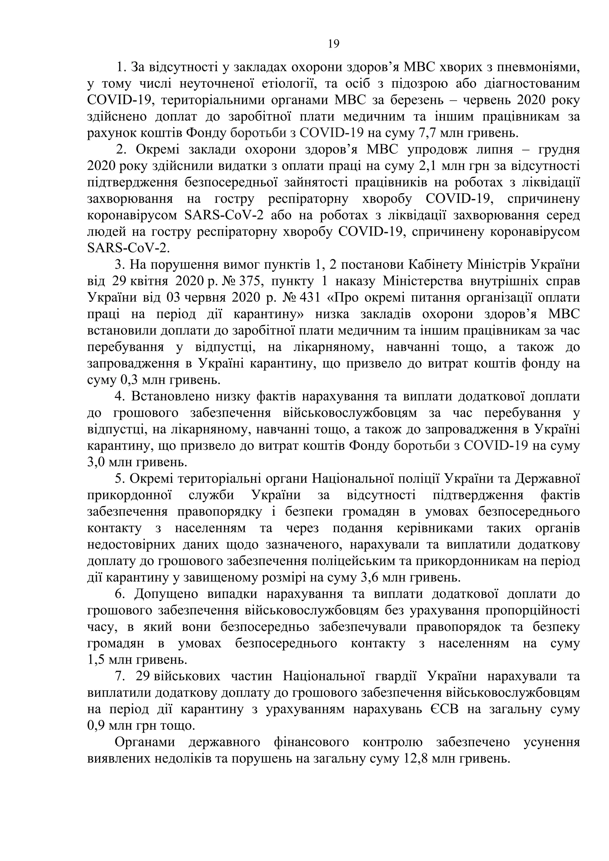 19
1. За відсутності у закладах охорони здоров’я МВС хворих з пневмоніями,
у тому числі неуточненої етіології, та осіб з підозрою або діагностованим
COVID-19, територіальними органами МВС за березень – червень 2020 року
здійснено доплат до заробітної плати медичним та іншим працівникам за
рахунок коштів Фонду боротьби з COVID-19 на суму 7,7 млн гривень.
2. Окремі заклади охорони здоров’я МВС упродовж липня – грудня
2020 року здійснили видатки з оплати праці на суму 2,1 млн грн за відсутності
підтвердження безпосередньої зайнятості працівників на роботах з ліквідації
захворювання на гостру респіраторну хворобу COVID-19, спричинену
коронавірусом SARS-CoV-2 або на роботах з ліквідації захворювання серед
людей на гостру респіраторну хворобу COVID-19, спричинену коронавірусом
SARS-CoV-2.
3. На порушення вимог пунктів 1, 2 постанови Кабінету Міністрів України
від 29 квітня 2020 р. № 375, пункту 1 наказу Міністерства внутрішніх справ
України від 03 червня 2020 р. № 431 «Про окремі питання організації оплати
праці на період дії карантину» низка закладів охорони здоров’я МВС
встановили доплати до заробітної плати медичним та іншим працівникам за час
перебування у відпустці, на лікарняному, навчанні тощо, а також до
запровадження в Україні карантину, що призвело до витрат коштів фонду на
суму 0,3 млн гривень.
4. Встановлено низку фактів нарахування та виплати додаткової доплати
до грошового забезпечення військовослужбовцям за час перебування у
відпустці, на лікарняному, навчанні тощо, а також до запровадження в Україні
карантину, що призвело до витрат коштів Фонду боротьби з COVID-19 на суму
3,0 млн гривень.
5. Окремі територіальні органи Національної поліції України та Державної
прикордонної служби України за відсутності підтвердження фактів
забезпечення правопорядку і безпеки громадян в умовах безпосереднього
контакту з населенням та через подання керівниками таких органів
недостовірних даних щодо зазначеного, нарахували та виплатили додаткову
доплату до грошового забезпечення поліцейським та прикордонникам на період
дії карантину у завищеному розмірі на суму 3,6 млн гривень.
6. Допущено випадки нарахування та виплати додаткової доплати до
грошового забезпечення військовослужбовцям без урахування пропорційності
часу, в який вони безпосередньо забезпечували правопорядок та безпеку
громадян в умовах безпосереднього контакту з населенням на суму
1,5 млн гривень.
7. 29 військових частин Національної гвардії України нарахували та
виплатили додаткову доплату до грошового забезпечення військовослужбовцям
на період дії карантину з урахуванням нарахувань ЄСВ на загальну суму
0,9 млн грн тощо.
Органами державного фінансового контролю забезпечено усунення
виявлених недоліків та порушень на загальну суму 12,8 млн гривень.
 