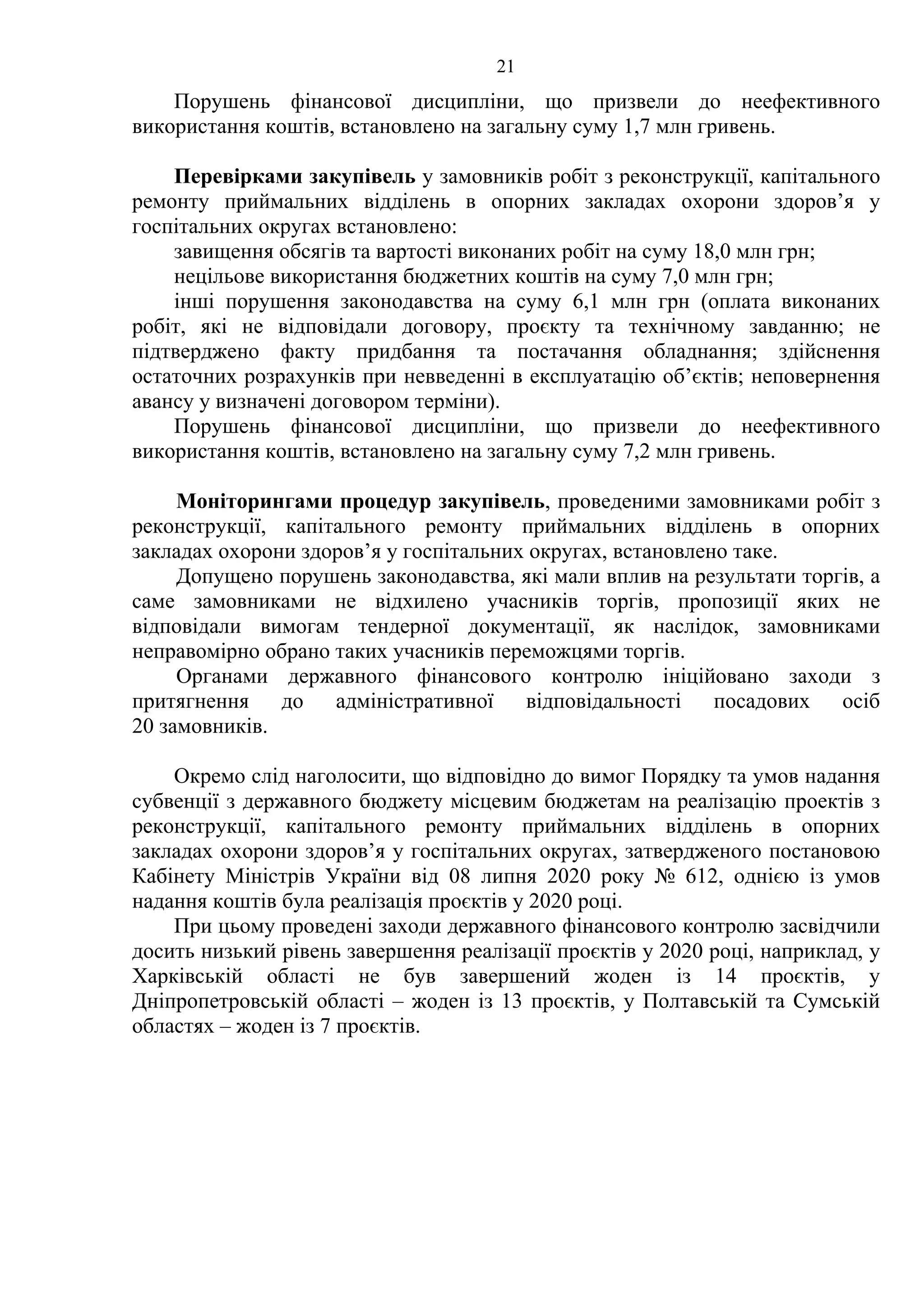21
Порушень фінансової дисципліни, що призвели до неефективного
використання коштів, встановлено на загальну суму 1,7 млн гривень.
Перевірками закупівель у замовників робіт з реконструкції, капітального
ремонту приймальних відділень в опорних закладах охорони здоров’я у
госпітальних округах встановлено:
завищення обсягів та вартості виконаних робіт на суму 18,0 млн грн;
нецільове використання бюджетних коштів на суму 7,0 млн грн;
інші порушення законодавства на суму 6,1 млн грн (оплата виконаних
робіт, які не відповідали договору, проєкту та технічному завданню; не
підтверджено факту придбання та постачання обладнання; здійснення
остаточних розрахунків при невведенні в експлуатацію об’єктів; неповернення
авансу у визначені договором терміни).
Порушень фінансової дисципліни, що призвели до неефективного
використання коштів, встановлено на загальну суму 7,2 млн гривень.
Моніторингами процедур закупівель, проведеними замовниками робіт з
реконструкції, капітального ремонту приймальних відділень в опорних
закладах охорони здоров’я у госпітальних округах, встановлено таке.
Допущено порушень законодавства, які мали вплив на результати торгів, а
саме замовниками не відхилено учасників торгів, пропозиції яких не
відповідали вимогам тендерної документації, як наслідок, замовниками
неправомірно обрано таких учасників переможцями торгів.
Органами державного фінансового контролю ініційовано заходи з
притягнення до адміністративної відповідальності посадових осіб
20 замовників.
Окремо слід наголосити, що відповідно до вимог Порядку та умов надання
субвенції з державного бюджету місцевим бюджетам на реалізацію проектів з
реконструкції, капітального ремонту приймальних відділень в опорних
закладах охорони здоров’я у госпітальних округах, затвердженого постановою
Кабінету Міністрів України від 08 липня 2020 року № 612, однією із умов
надання коштів була реалізація проєктів у 2020 році.
При цьому проведені заходи державного фінансового контролю засвідчили
досить низький рівень завершення реалізації проєктів у 2020 році, наприклад, у
Харківській області не був завершений жоден із 14 проєктів, у
Дніпропетровській області – жоден із 13 проєктів, у Полтавській та Сумській
областях – жоден із 7 проєктів.
 