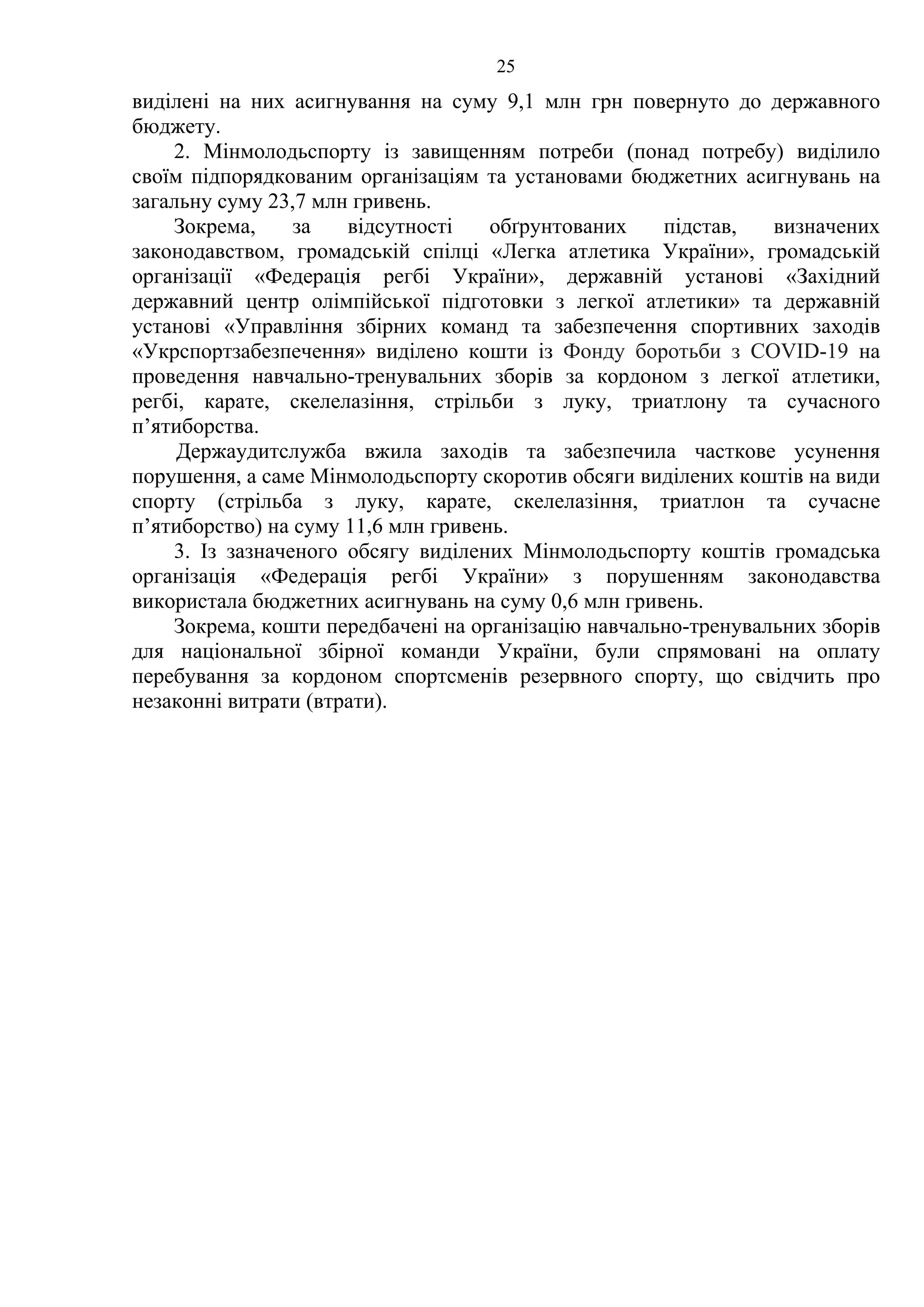 25
виділені на них асигнування на суму 9,1 млн грн повернуто до державного
бюджету.
2. Мінмолодьспорту із завищенням потреби (понад потребу) виділило
своїм підпорядкованим організаціям та установами бюджетних асигнувань на
загальну суму 23,7 млн гривень.
Зокрема, за відсутності обґрунтованих підстав, визначених
законодавством, громадській спілці «Легка атлетика України», громадській
організації «Федерація регбі України», державній установі «Західний
державний центр олімпійської підготовки з легкої атлетики» та державній
установі «Управління збірних команд та забезпечення спортивних заходів
«Укрспортзабезпечення» виділено кошти із Фонду боротьби з COVID-19 на
проведення навчально-тренувальних зборів за кордоном з легкої атлетики,
регбі, карате, скелелазіння, стрільби з луку, триатлону та сучасного
п’ятиборства.
Держаудитслужба вжила заходів та забезпечила часткове усунення
порушення, а саме Мінмолодьспорту скоротив обсяги виділених коштів на види
спорту (стрільба з луку, карате, скелелазіння, триатлон та сучасне
п’ятиборство) на суму 11,6 млн гривень.
3. Із зазначеного обсягу виділених Мінмолодьспорту коштів громадська
організація «Федерація регбі України» з порушенням законодавства
використала бюджетних асигнувань на суму 0,6 млн гривень.
Зокрема, кошти передбачені на організацію навчально-тренувальних зборів
для національної збірної команди України, були спрямовані на оплату
перебування за кордоном спортсменів резервного спорту, що свідчить про
незаконні витрати (втрати).
 