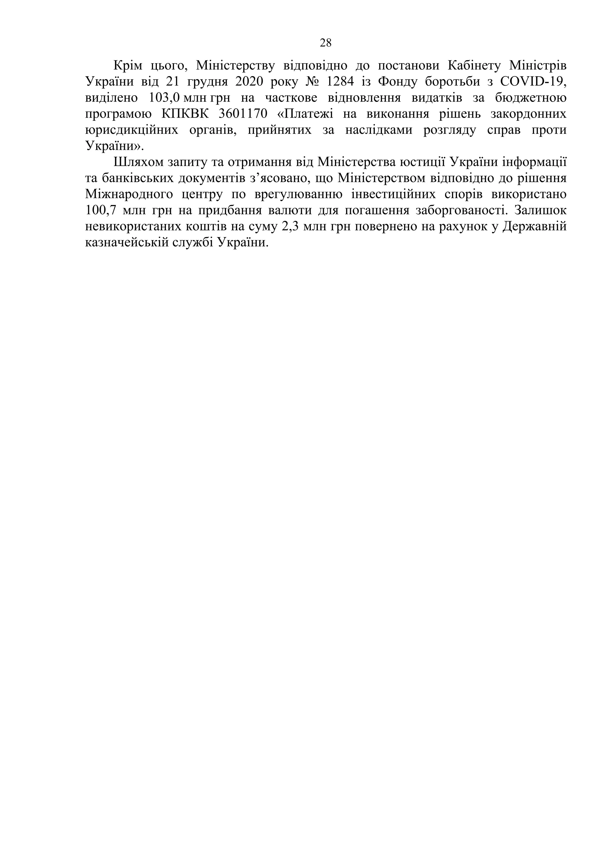 28
Крім цього, Міністерству відповідно до постанови Кабінету Міністрів
України від 21 грудня 2020 року № 1284 із Фонду боротьби з COVID-19,
виділено 103,0 млн грн на часткове відновлення видатків за бюджетною
програмою КПКВК 3601170 «Платежі на виконання рішень закордонних
юрисдикційних органів, прийнятих за наслідками розгляду справ проти
України».
Шляхом запиту та отримання від Міністерства юстиції України інформації
та банківських документів з’ясовано, що Міністерством відповідно до рішення
Міжнародного центру по врегулюванню інвестиційних спорів використано
100,7 млн грн на придбання валюти для погашення заборгованості. Залишок
невикористаних коштів на суму 2,3 млн грн повернено на рахунок у Державній
казначейській службі України.
 