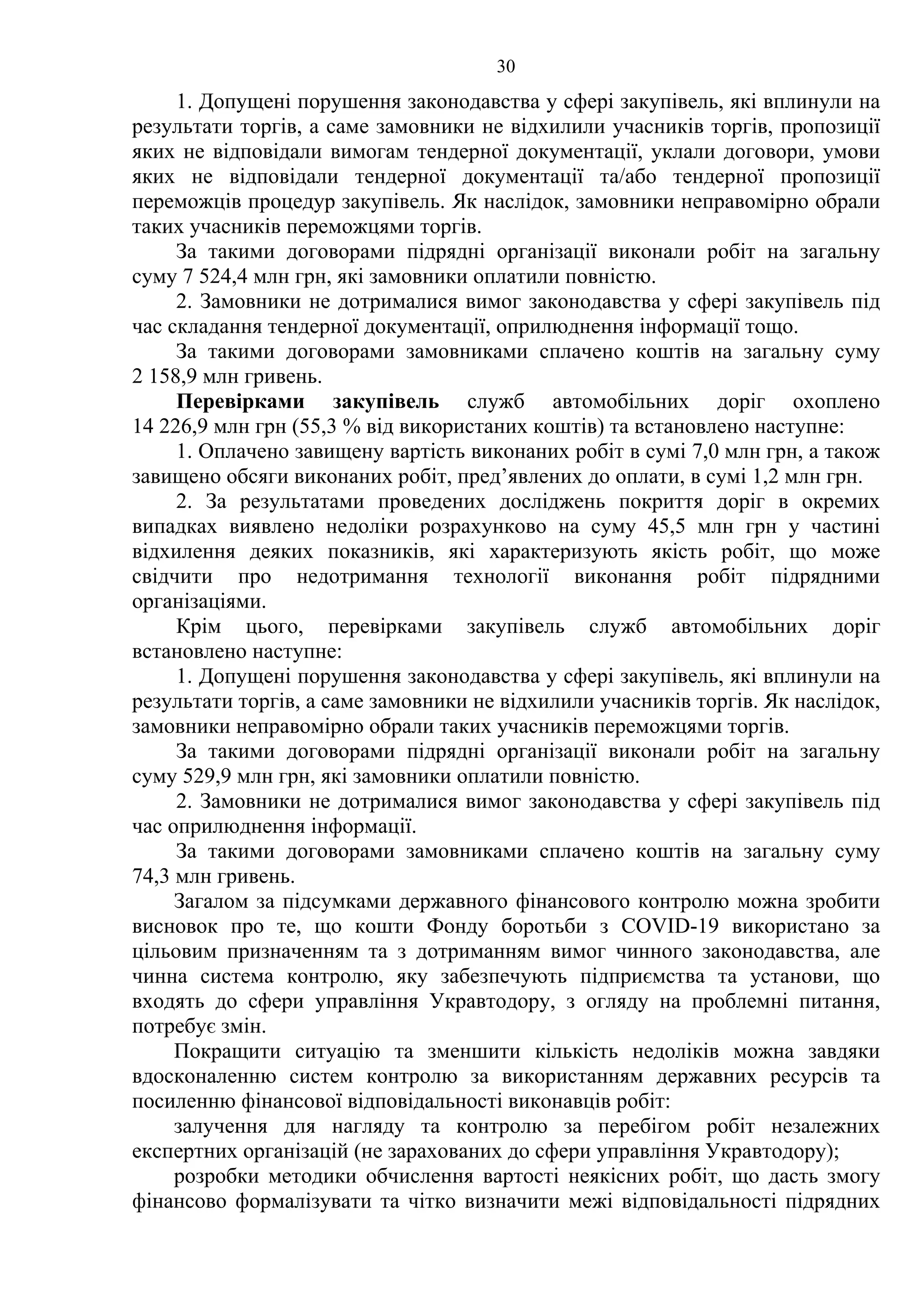 30
1. Допущені порушення законодавства у сфері закупівель, які вплинули на
результати торгів, а саме замовники не відхилили учасників торгів, пропозиції
яких не відповідали вимогам тендерної документації, уклали договори, умови
яких не відповідали тендерної документації та/або тендерної пропозиції
переможців процедур закупівель. Як наслідок, замовники неправомірно обрали
таких учасників переможцями торгів.
За такими договорами підрядні організації виконали робіт на загальну
суму 7 524,4 млн грн, які замовники оплатили повністю.
2. Замовники не дотрималися вимог законодавства у сфері закупівель під
час складання тендерної документації, оприлюднення інформації тощо.
За такими договорами замовниками сплачено коштів на загальну суму
2 158,9 млн гривень.
Перевірками закупівель служб автомобільних доріг охоплено
14 226,9 млн грн (55,3 % від використаних коштів) та встановлено наступне:
1. Оплачено завищену вартість виконаних робіт в сумі 7,0 млн грн, а також
завищено обсяги виконаних робіт, пред’явлених до оплати, в сумі 1,2 млн грн.
2. За результатами проведених досліджень покриття доріг в окремих
випадках виявлено недоліки розрахунково на суму 45,5 млн грн у частині
відхилення деяких показників, які характеризують якість робіт, що може
свідчити про недотримання технології виконання робіт підрядними
організаціями.
Крім цього, перевірками закупівель служб автомобільних доріг
встановлено наступне:
1. Допущені порушення законодавства у сфері закупівель, які вплинули на
результати торгів, а саме замовники не відхилили учасників торгів. Як наслідок,
замовники неправомірно обрали таких учасників переможцями торгів.
За такими договорами підрядні організації виконали робіт на загальну
суму 529,9 млн грн, які замовники оплатили повністю.
2. Замовники не дотрималися вимог законодавства у сфері закупівель під
час оприлюднення інформації.
За такими договорами замовниками сплачено коштів на загальну суму
74,3 млн гривень.
Загалом за підсумками державного фінансового контролю можна зробити
висновок про те, що кошти Фонду боротьби з COVID-19 використано за
цільовим призначенням та з дотриманням вимог чинного законодавства, але
чинна система контролю, яку забезпечують підприємства та установи, що
входять до сфери управління Укравтодору, з огляду на проблемні питання,
потребує змін.
Покращити ситуацію та зменшити кількість недоліків можна завдяки
вдосконаленню систем контролю за використанням державних ресурсів та
посиленню фінансової відповідальності виконавців робіт:
залучення для нагляду та контролю за перебігом робіт незалежних
експертних організацій (не зарахованих до сфери управління Укравтодору);
розробки методики обчислення вартості неякісних робіт, що дасть змогу
фінансово формалізувати та чітко визначити межі відповідальності підрядних
 