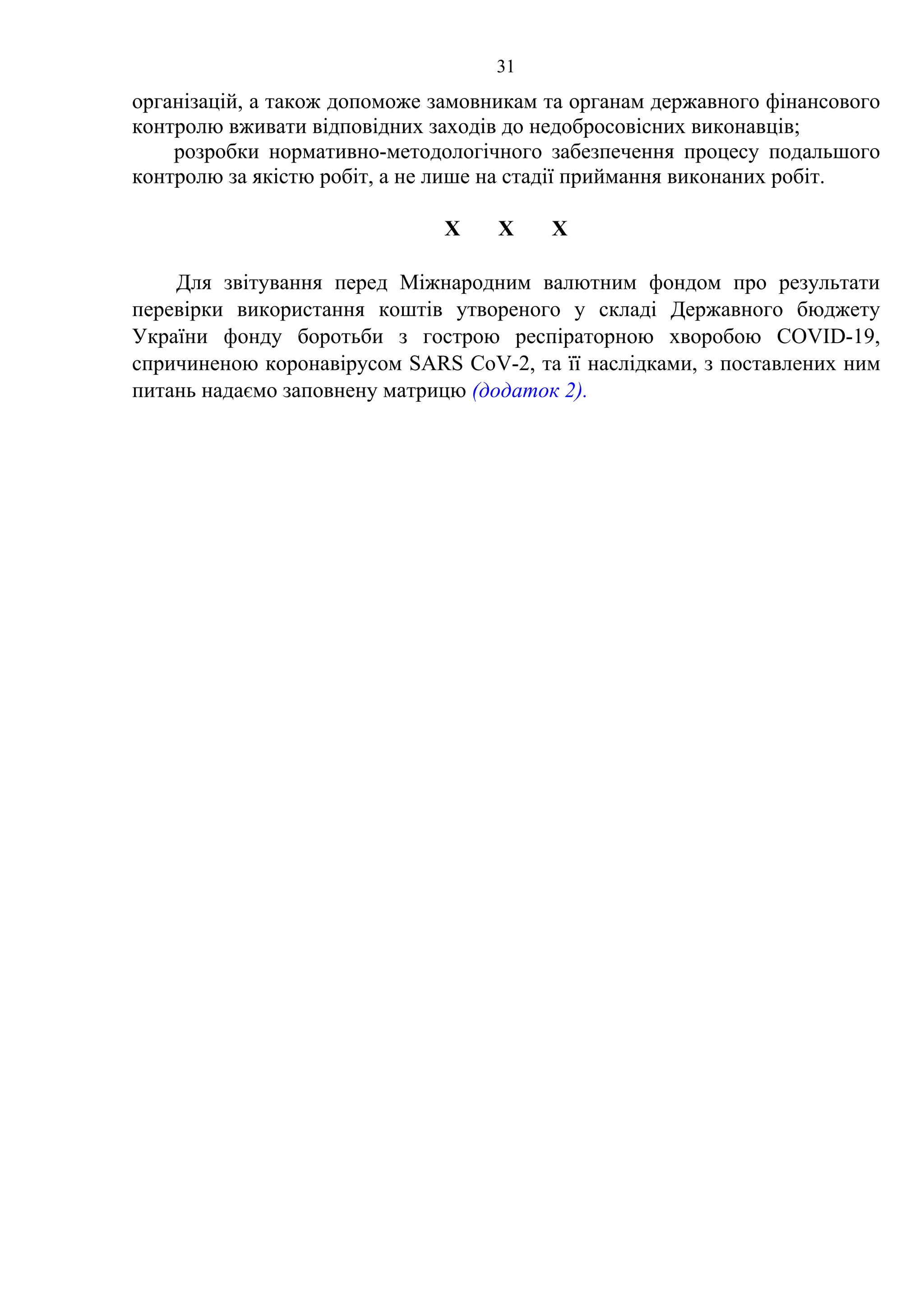 31
організацій, а також допоможе замовникам та органам державного фінансового
контролю вживати відповідних заходів до недобросовісних виконавців;
розробки нормативно-методологічного забезпечення процесу подальшого
контролю за якістю робіт, а не лише на стадії приймання виконаних робіт.
Х Х Х
Для звітування перед Міжнародним валютним фондом про результати
перевірки використання коштів утвореного у складі Державного бюджету
України фонду боротьби з гострою респіраторною хворобою COVID-19,
спричиненою коронавірусом SARS CoV-2, та її наслідками, з поставлених ним
питань надаємо заповнену матрицю (додаток 2).
 