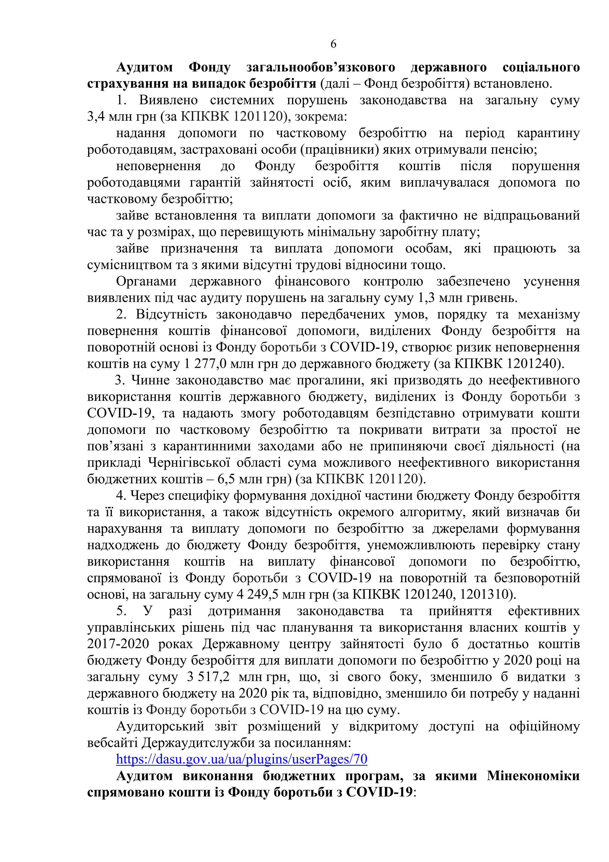 6
Аудитом Фонду загальнообов’язкового державного соціального
страхування на випадок безробіття (далі – Фонд безробіття) встановлено.
1. Виявлено системних порушень законодавства на загальну суму
3,4 млн грн (за КПКВК 1201120), зокрема:
надання допомоги по частковому безробіттю на період карантину
роботодавцям, застраховані особи (працівники) яких отримували пенсію;
неповернення до Фонду безробіття коштів після порушення
роботодавцями гарантій зайнятості осіб, яким виплачувалася допомога по
частковому безробіттю;
зайве встановлення та виплати допомоги за фактично не відпрацьований
час та у розмірах, що перевищують мінімальну заробітну плату;
зайве призначення та виплата допомоги особам, які працюють за
сумісництвом та з якими відсутні трудові відносини тощо.
Органами державного фінансового контролю забезпечено усунення
виявлених під час аудиту порушень на загальну суму 1,3 млн гривень.
2. Відсутність законодавчо передбачених умов, порядку та механізму
повернення коштів фінансової допомоги, виділених Фонду безробіття на
поворотній основі із Фонду боротьби з СOVID-19, створює ризик неповернення
коштів на суму 1 277,0 млн грн до державного бюджету (за КПКВК 1201240).
3. Чинне законодавство має прогалини, які призводять до неефективного
використання коштів державного бюджету, виділених із Фонду боротьби з
COVID-19, та надають змогу роботодавцям безпідставно отримувати кошти
допомоги по частковому безробіттю та покривати витрати за простої не
пов’язані з карантинними заходами або не припиняючи своєї діяльності (на
прикладі Чернігівської області сума можливого неефективного використання
бюджетних коштів – 6,5 млн грн) (за КПКВК 1201120).
4. Через специфіку формування дохідної частини бюджету Фонду безробіття
та її використання, а також відсутність окремого алгоритму, який визначав би
нарахування та виплату допомоги по безробіттю за джерелами формування
надходжень до бюджету Фонду безробіття, унеможливлюють перевірку стану
використання коштів на виплату фінансової допомоги по безробіттю,
спрямованої із Фонду боротьби з COVID-19 на поворотній та безповоротній
основі, на загальну суму 4 249,5 млн грн (за КПКВК 1201240, 1201310).
5. У разі дотримання законодавства та прийняття ефективних
управлінських рішень під час планування та використання власних коштів у
2017-2020 роках Державному центру зайнятості було б достатньо коштів
бюджету Фонду безробіття для виплати допомоги по безробіттю у 2020 році на
загальну суму 3 517,2 млн грн, що, зі свого боку, зменшило б видатки з
державного бюджету на 2020 рік та, відповідно, зменшило би потребу у наданні
коштів із Фонду боротьби з COVID-19 на цю суму.
Аудиторський звіт розміщений у відкритому доступі на офіційному
вебсайті Держаудитслужби за посиланням:
https://dasu.gov.ua/ua/plugins/userPages/70
Аудитом виконання бюджетних програм, за якими Мінекономіки
спрямовано кошти із Фонду боротьби з COVID-19:
 