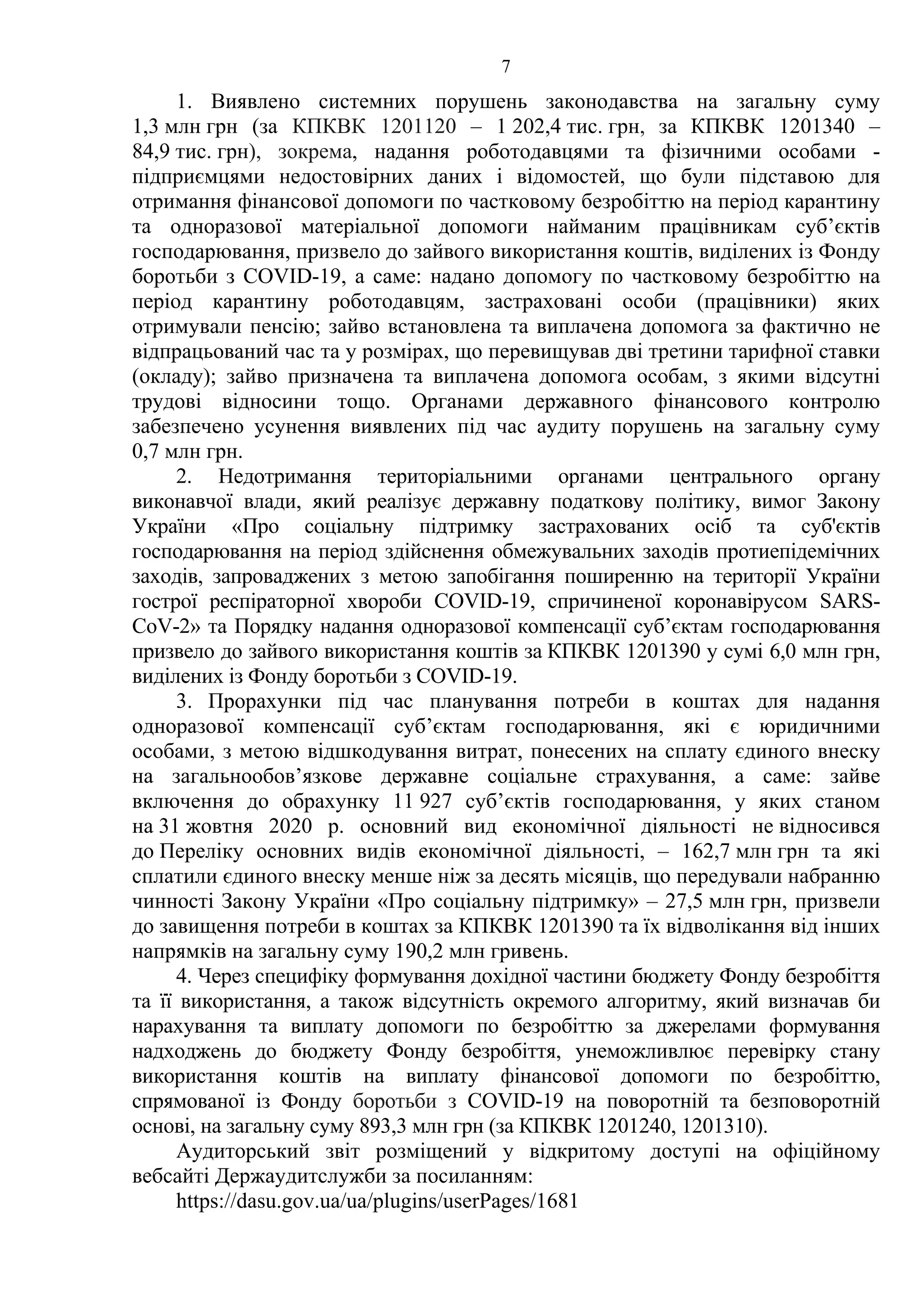 7
1. Виявлено системних порушень законодавства на загальну суму
1,3 млн грн (за КПКВК 1201120 – 1 202,4 тис. грн, за КПКВК 1201340 –
84,9 тис. грн), зокрема, надання роботодавцями та фізичними особами -
підприємцями недостовірних даних і відомостей, що були підставою для
отримання фінансової допомоги по частковому безробіттю на період карантину
та одноразової матеріальної допомоги найманим працівникам суб’єктів
господарювання, призвело до зайвого використання коштів, виділених із Фонду
боротьби з COVID-19, а саме: надано допомогу по частковому безробіттю на
період карантину роботодавцям, застраховані особи (працівники) яких
отримували пенсію; зайво встановлена та виплачена допомога за фактично не
відпрацьований час та у розмірах, що перевищував дві третини тарифної ставки
(окладу); зайво призначена та виплачена допомога особам, з якими відсутні
трудові відносини тощо. Органами державного фінансового контролю
забезпечено усунення виявлених під час аудиту порушень на загальну суму
0,7 млн грн.
2. Недотримання територіальними органами центрального органу
виконавчої влади, який реалізує державну податкову політику, вимог Закону
України «Про соціальну підтримку застрахованих осіб та суб'єктів
господарювання на період здійснення обмежувальних заходів протиепідемічних
заходів, запроваджених з метою запобігання поширенню на території України
гострої респіраторної хвороби COVID-19, спричиненої коронавірусом SARS-
CoV-2» та Порядку надання одноразової компенсації суб’єктам господарювання
призвело до зайвого використання коштів за КПКВК 1201390 у сумі 6,0 млн грн,
виділених із Фонду боротьби з COVID-19.
3. Прорахунки під час планування потреби в коштах для надання
одноразової компенсації суб’єктам господарювання, які є юридичними
особами, з метою відшкодування витрат, понесених на сплату єдиного внеску
на загальнообов’язкове державне соціальне страхування, а саме: зайве
включення до обрахунку 11 927 суб’єктів господарювання, у яких станом
на 31 жовтня 2020 р. основний вид економічної діяльності не відносився
до Переліку основних видів економічної діяльності, – 162,7 млн грн та які
сплатили єдиного внеску менше ніж за десять місяців, що передували набранню
чинності Закону України «Про соціальну підтримку» – 27,5 млн грн, призвели
до завищення потреби в коштах за КПКВК 1201390 та їх відволікання від інших
напрямків на загальну суму 190,2 млн гривень.
4. Через специфіку формування дохідної частини бюджету Фонду безробіття
та її використання, а також відсутність окремого алгоритму, який визначав би
нарахування та виплату допомоги по безробіттю за джерелами формування
надходжень до бюджету Фонду безробіття, унеможливлює перевірку стану
використання коштів на виплату фінансової допомоги по безробіттю,
спрямованої із Фонду боротьби з COVID-19 на поворотній та безповоротній
основі, на загальну суму 893,3 млн грн (за КПКВК 1201240, 1201310).
Аудиторський звіт розміщений у відкритому доступі на офіційному
вебсайті Держаудитслужби за посиланням:
https://dasu.gov.ua/ua/plugins/userPages/1681
 