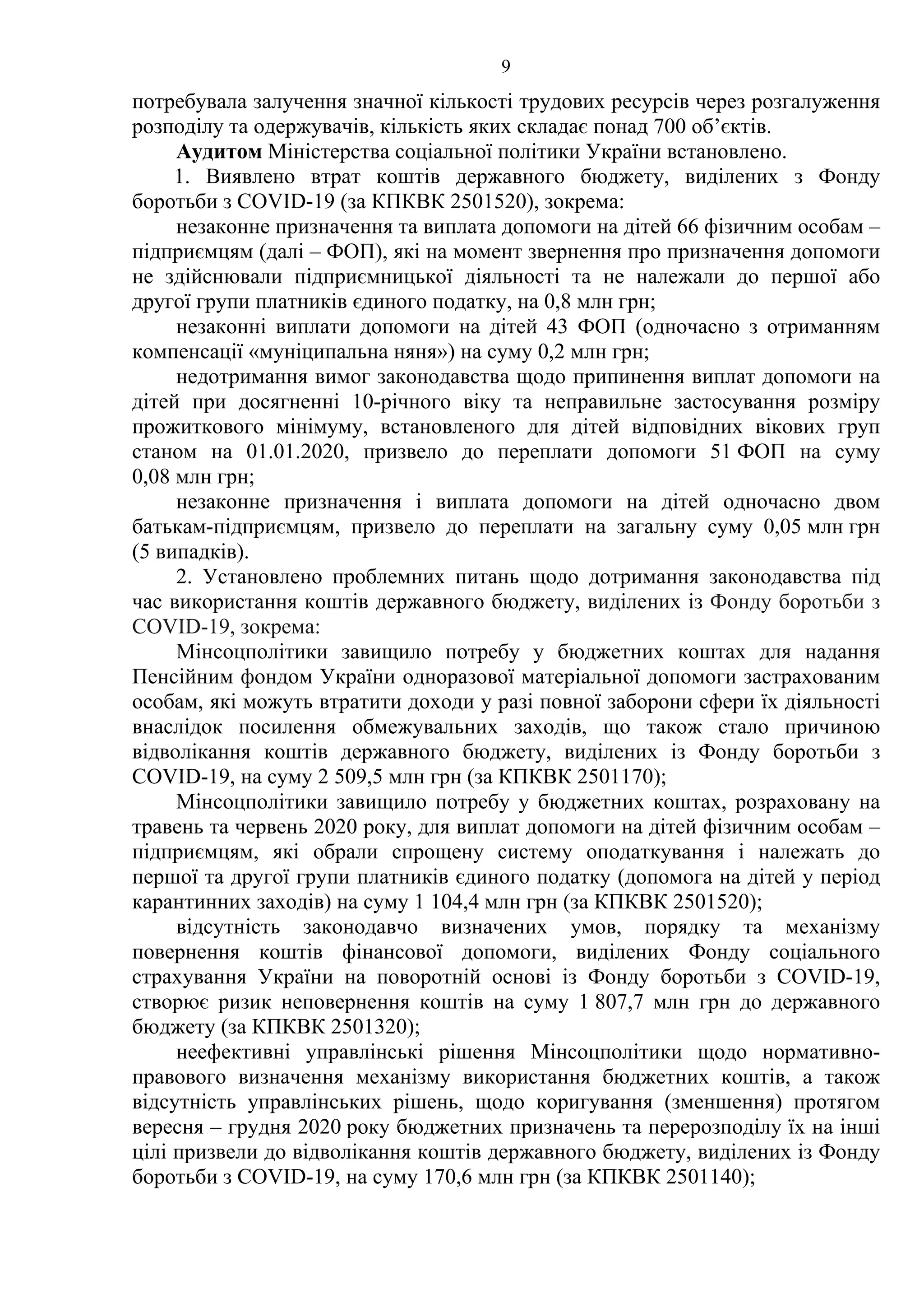 9
потребувала залучення значної кількості трудових ресурсів через розгалуження
розподілу та одержувачів, кількість яких складає понад 700 об’єктів.
Аудитом Міністерства соціальної політики України встановлено.
1. Виявлено втрат коштів державного бюджету, виділених з Фонду
боротьби з COVID-19 (за КПКВК 2501520), зокрема:
незаконне призначення та виплата допомоги на дітей 66 фізичним особам –
підприємцям (далі – ФОП), які на момент звернення про призначення допомоги
не здійснювали підприємницької діяльності та не належали до першої або
другої групи платників єдиного податку, на 0,8 млн грн;
незаконні виплати допомоги на дітей 43 ФОП (одночасно з отриманням
компенсації «муніципальна няня») на суму 0,2 млн грн;
недотримання вимог законодавства щодо припинення виплат допомоги на
дітей при досягненні 10-річного віку та неправильне застосування розміру
прожиткового мінімуму, встановленого для дітей відповідних вікових груп
станом на 01.01.2020, призвело до переплати допомоги 51 ФОП на суму
0,08 млн грн;
незаконне призначення і виплата допомоги на дітей одночасно двом
батькам-підприємцям, призвело до переплати на загальну суму 0,05 млн грн
(5 випадків).
2. Установлено проблемних питань щодо дотримання законодавства під
час використання коштів державного бюджету, виділених із Фонду боротьби з
COVID-19, зокрема:
Мінсоцполітики завищило потребу у бюджетних коштах для надання
Пенсійним фондом України одноразової матеріальної допомоги застрахованим
особам, які можуть втратити доходи у разі повної заборони сфери їх діяльності
внаслідок посилення обмежувальних заходів, що також стало причиною
відволікання коштів державного бюджету, виділених із Фонду боротьби з
COVID-19, на суму 2 509,5 млн грн (за КПКВК 2501170);
Мінсоцполітики завищило потребу у бюджетних коштах, розраховану на
травень та червень 2020 року, для виплат допомоги на дітей фізичним особам –
підприємцям, які обрали спрощену систему оподаткування і належать до
першої та другої групи платників єдиного податку (допомога на дітей у період
карантинних заходів) на суму 1 104,4 млн грн (за КПКВК 2501520);
відсутність законодавчо визначених умов, порядку та механізму
повернення коштів фінансової допомоги, виділених Фонду соціального
страхування України на поворотній основі із Фонду боротьби з COVID-19,
створює ризик неповернення коштів на суму 1 807,7 млн грн до державного
бюджету (за КПКВК 2501320);
неефективні управлінські рішення Мінсоцполітики щодо нормативно-
правового визначення механізму використання бюджетних коштів, а також
відсутність управлінських рішень, щодо коригування (зменшення) протягом
вересня – грудня 2020 року бюджетних призначень та перерозподілу їх на інші
цілі призвели до відволікання коштів державного бюджету, виділених із Фонду
боротьби з COVID-19, на суму 170,6 млн грн (за КПКВК 2501140);
 