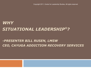 WHY
SITUATIONAL LEADERSHIP®
?
-PRESENTER BILL RUSEN, LMSW
CEO, CAYUGA ADDICTION RECOVERY SERVICES
Copyright 2011, Center for Leadership Studies, All rights reserved.
 