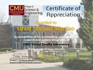 In recognition of his outstanding undergraduate
research and system integration at
CMU Virtual Reality Laboratory
During Academic Years 2014-2016
Awarded to
Grant Michael Martino
___________________
Emad Y. Tanbour, Ph.D.
Director of CMU Virtual Reality Laboratory
 