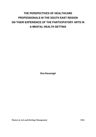 THE PERSPECTIVES OF HEALTHCARE
PROFESSIONALS IN THE SOUTH EAST REGION
ON THEIR EXPERIENCE OF THE PARTICIPATORY ARTS IN
A MENTAL HEALTH SETTING
Úna Kavanagh
Masters in Arts and Heritage Management 2014
 