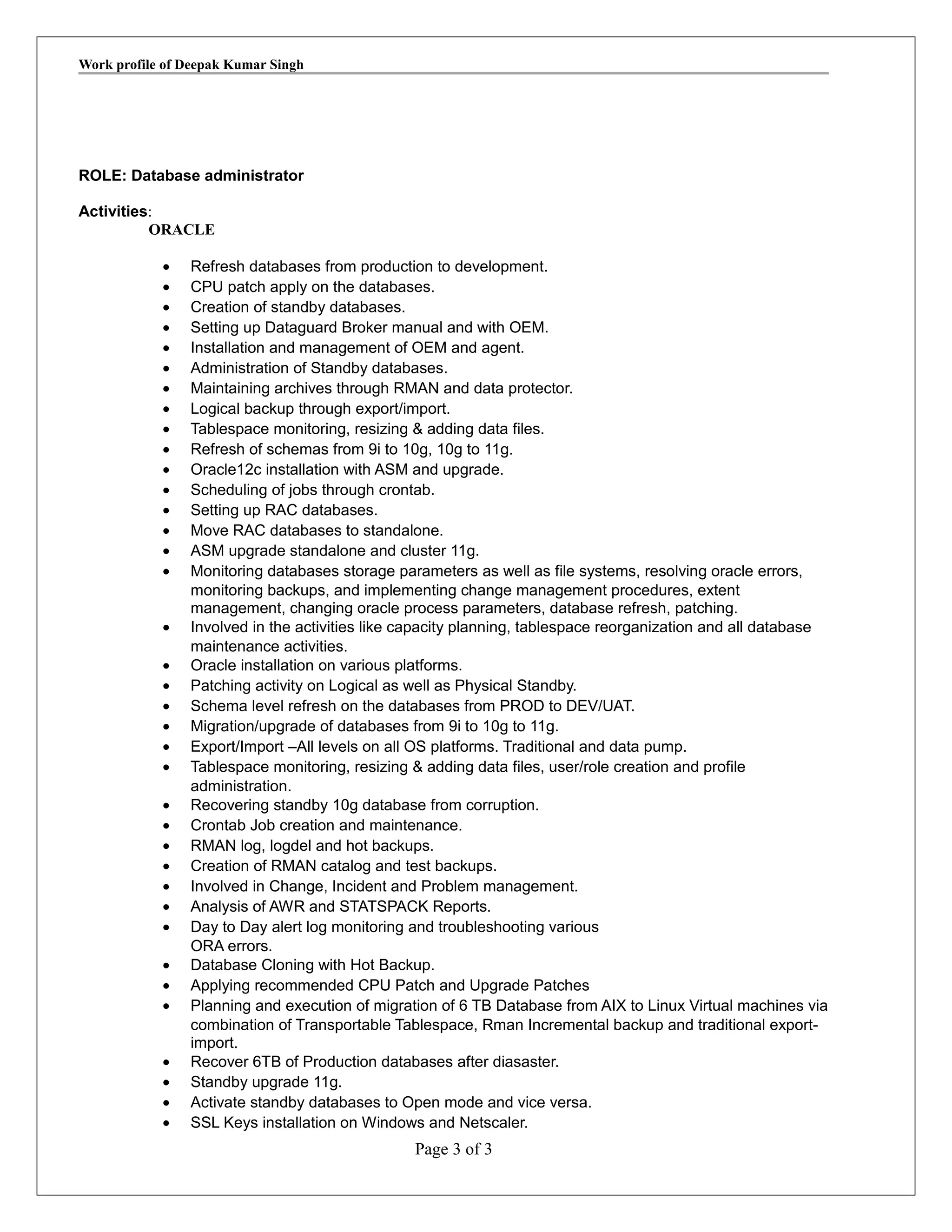 Work profile of Deepak Kumar Singh
ROLE: Database administrator
Activities:
ORACLE
• Refresh databases from production to development.
• CPU patch apply on the databases.
• Creation of standby databases.
• Setting up Dataguard Broker manual and with OEM.
• Installation and management of OEM and agent.
• Administration of Standby databases.
• Maintaining archives through RMAN and data protector.
• Logical backup through export/import.
• Tablespace monitoring, resizing & adding data files.
• Refresh of schemas from 9i to 10g, 10g to 11g.
• Oracle12c installation with ASM and upgrade.
• Scheduling of jobs through crontab.
• Setting up RAC databases.
• Move RAC databases to standalone.
• ASM upgrade standalone and cluster 11g.
• Monitoring databases storage parameters as well as file systems, resolving oracle errors,
monitoring backups, and implementing change management procedures, extent
management, changing oracle process parameters, database refresh, patching.
• Involved in the activities like capacity planning, tablespace reorganization and all database
maintenance activities.
• Oracle installation on various platforms.
• Patching activity on Logical as well as Physical Standby.
• Schema level refresh on the databases from PROD to DEV/UAT.
• Migration/upgrade of databases from 9i to 10g to 11g.
• Export/Import –All levels on all OS platforms. Traditional and data pump.
• Tablespace monitoring, resizing & adding data files, user/role creation and profile
administration.
• Recovering standby 10g database from corruption.
• Crontab Job creation and maintenance.
• RMAN log, logdel and hot backups.
• Creation of RMAN catalog and test backups.
• Involved in Change, Incident and Problem management.
• Analysis of AWR and STATSPACK Reports.
• Day to Day alert log monitoring and troubleshooting various
ORA errors.
• Database Cloning with Hot Backup.
• Applying recommended CPU Patch and Upgrade Patches
• Planning and execution of migration of 6 TB Database from AIX to Linux Virtual machines via
combination of Transportable Tablespace, Rman Incremental backup and traditional export-
import.
• Recover 6TB of Production databases after diasaster.
• Standby upgrade 11g.
• Activate standby databases to Open mode and vice versa.
• SSL Keys installation on Windows and Netscaler.
Page 3 of 3
 