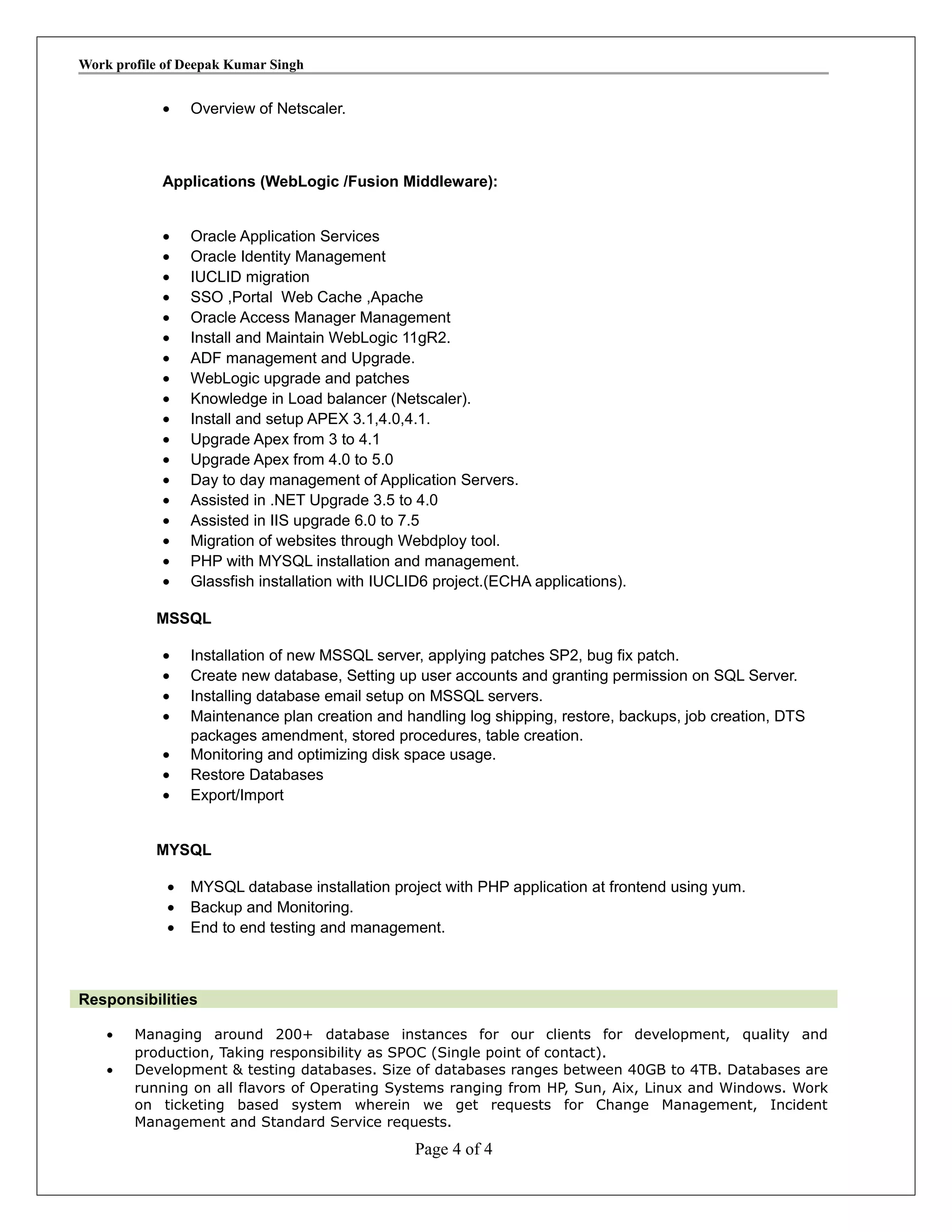 Work profile of Deepak Kumar Singh
• Overview of Netscaler.
Applications (WebLogic /Fusion Middleware):
• Oracle Application Services
• Oracle Identity Management
• IUCLID migration
• SSO ,Portal Web Cache ,Apache
• Oracle Access Manager Management
• Install and Maintain WebLogic 11gR2.
• ADF management and Upgrade.
• WebLogic upgrade and patches
• Knowledge in Load balancer (Netscaler).
• Install and setup APEX 3.1,4.0,4.1.
• Upgrade Apex from 3 to 4.1
• Upgrade Apex from 4.0 to 5.0
• Day to day management of Application Servers.
• Assisted in .NET Upgrade 3.5 to 4.0
• Assisted in IIS upgrade 6.0 to 7.5
• Migration of websites through Webdploy tool.
• PHP with MYSQL installation and management.
• Glassfish installation with IUCLID6 project.(ECHA applications).
MSSQL
• Installation of new MSSQL server, applying patches SP2, bug fix patch.
• Create new database, Setting up user accounts and granting permission on SQL Server.
• Installing database email setup on MSSQL servers.
• Maintenance plan creation and handling log shipping, restore, backups, job creation, DTS
packages amendment, stored procedures, table creation.
• Monitoring and optimizing disk space usage.
• Restore Databases
• Export/Import
MYSQL
• MYSQL database installation project with PHP application at frontend using yum.
• Backup and Monitoring.
• End to end testing and management.
Responsibilities
• Managing around 200+ database instances for our clients for development, quality and
production, Taking responsibility as SPOC (Single point of contact).
• Development & testing databases. Size of databases ranges between 40GB to 4TB. Databases are
running on all flavors of Operating Systems ranging from HP, Sun, Aix, Linux and Windows. Work
on ticketing based system wherein we get requests for Change Management, Incident
Management and Standard Service requests.
Page 4 of 4
 