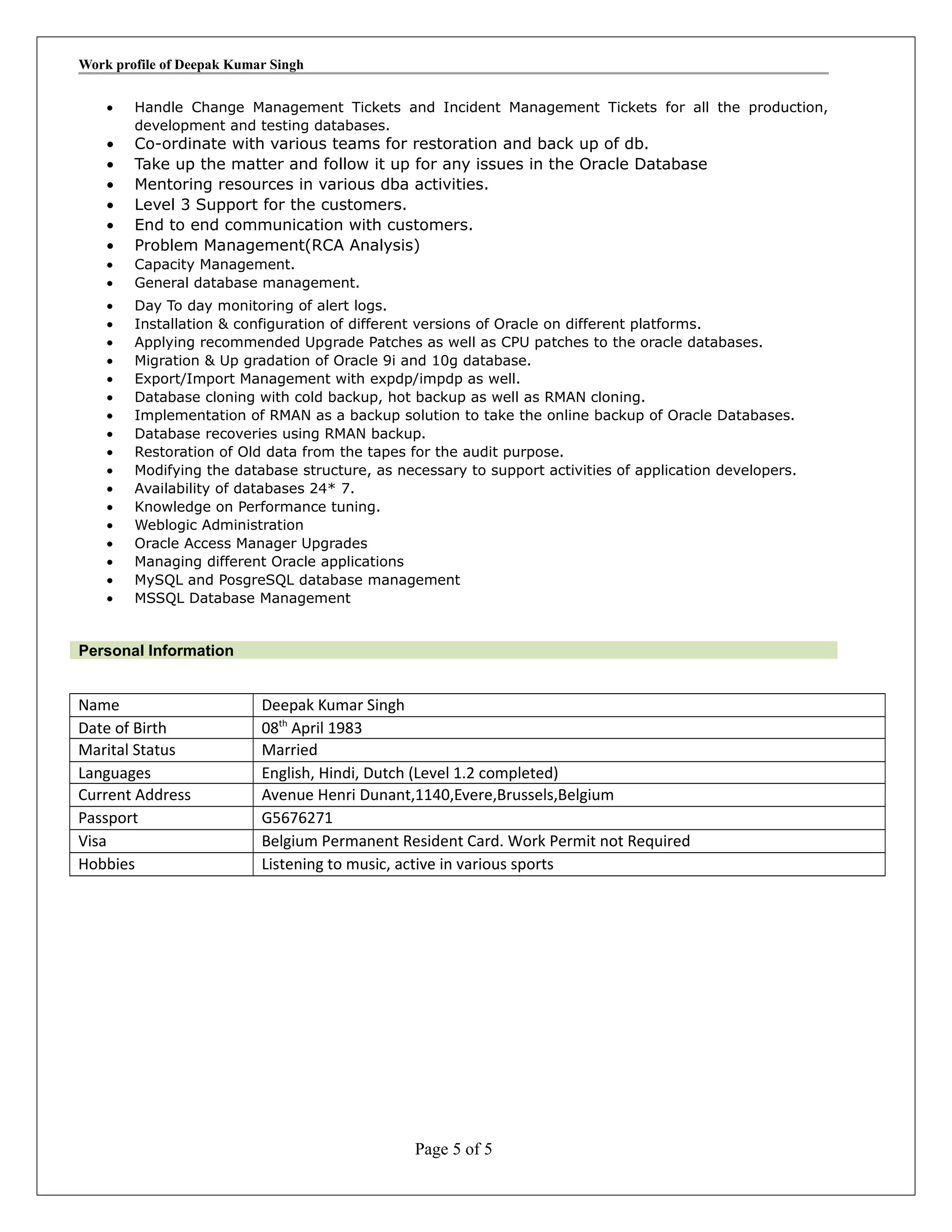 Work profile of Deepak Kumar Singh
• Handle Change Management Tickets and Incident Management Tickets for all the production,
development and testing databases.
• Co-ordinate with various teams for restoration and back up of db.
• Take up the matter and follow it up for any issues in the Oracle Database
• Mentoring resources in various dba activities.
• Level 3 Support for the customers.
• End to end communication with customers.
• Problem Management(RCA Analysis)
• Capacity Management.
• General database management.
• Day To day monitoring of alert logs.
• Installation & configuration of different versions of Oracle on different platforms.
• Applying recommended Upgrade Patches as well as CPU patches to the oracle databases.
• Migration & Up gradation of Oracle 9i and 10g database.
• Export/Import Management with expdp/impdp as well.
• Database cloning with cold backup, hot backup as well as RMAN cloning.
• Implementation of RMAN as a backup solution to take the online backup of Oracle Databases.
• Database recoveries using RMAN backup.
• Restoration of Old data from the tapes for the audit purpose.
• Modifying the database structure, as necessary to support activities of application developers.
• Availability of databases 24* 7.
• Knowledge on Performance tuning.
• Weblogic Administration
• Oracle Access Manager Upgrades
• Managing different Oracle applications
• MySQL and PosgreSQL database management
• MSSQL Database Management
Personal Information
Name Deepak Kumar Singh
Date of Birth 08th
April 1983
Marital Status Married
Languages English, Hindi, Dutch (Level 1.2 completed)
Current Address Avenue Henri Dunant,1140,Evere,Brussels,Belgium
Passport G5676271
Visa Belgium Permanent Resident Card. Work Permit not Required
Hobbies Listening to music, active in various sports
Page 5 of 5
 