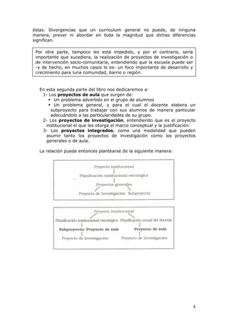 éstas. Divergencias que un curriculum general no puede, de ninguna
manera, prever ni abordar en toda la magnitud que dichas diferencias
significan.

 Por otra parte, tampoco les está impedido, y por el contrario, sería
 importante que sucediera, la realización de proyectos de investigación o
 de intervención socio-comunitaria, entendiendo que la escuela puede ser
 -y de hecho, en muchos casos lo es- un foco importante de desarrollo y
 crecimiento para luna comunidad, barrio o región.



  En esta segunda parte del libro nos dedicaremos a:
   1- Los proyectos de aula que surgen de:
         Un problema advertido en el grupo de alumnos
         Un problema general, y para el cual el docente elabora un
       subproyecto para trabajar con sus alumnos de manera particular
       adecuándolo a las particularidades de su grupo.
   2- Los proyectos de investigación, entendiendo que es el proyecto
     institucional el que les otorga el marco conceptual y la justificación.
   3- Los proyectos integrados, como una modalidad que pueden
     asumir tanto los proyectos de investigación como los proyectos
     generales o de aula.

  La relación puede entonces plantearse de la siguiente manera:




                                                                            4
 