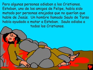 Pero algunas personas odiaban a los Cristianos.
Esteban, uno de los amigos de Felipe, había sido
matado por personas enojadas que no querían que
hable de Jesús. Un hombre llamado Saulo de Tarso
había ayudado a matar a Esteban. Saulo odiaba a
                todos los Cristianos.
 