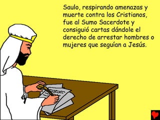 Saulo, respirando amenazas y
muerte contra los Cristianos,
fue al Sumo Sacerdote y
consiguió cartas dándole el
derecho de arrestar hombres o
mujeres que seguían a Jesús.
 