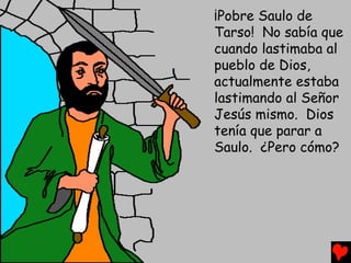 ¡Pobre Saulo de
Tarso! No sabía que
cuando lastimaba al
pueblo de Dios,
actualmente estaba
lastimando al Señor
Jesús mismo. Dios
tenía que parar a
Saulo. ¿Pero cómo?
 