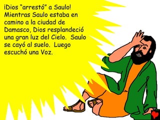¡Dios “arrestó” a Saulo!
Mientras Saulo estaba en
camino a la ciudad de
Damasco, Dios resplandeció
una gran luz del Cielo. Saulo
se cayó al suelo. Luego
escuchó una Voz.
 