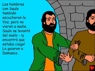 Los hombres
con Saulo
también
escucharon la
Voz, pero no
vieron a nadie.
Saulo se levantó
del suelo - ¡y
encontró que
estaba ciego!
Lo guiaron a
Damasco.
 