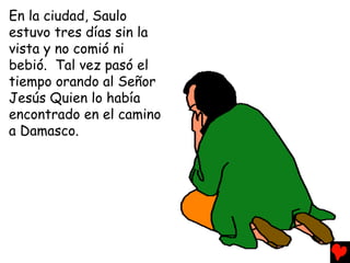 En la ciudad, Saulo
estuvo tres días sin la
vista y no comió ni
bebió. Tal vez pasó el
tiempo orando al Señor
Jesús Quien lo había
encontrado en el camino
a Damasco.
 
