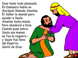 Dios tenía todo planeado.
En Damasco había un
discípulo llamado Ananías.
El Señor lo mandó para
ayudar a Saulo.
Ananías tenía miedo.
Pero obedeció a Dios.
Cuando puso sobre
Saulo sus manos,
se fue la ceguera –
y Saulo fue lleno
del Espíritu
Santo de Dios.
 