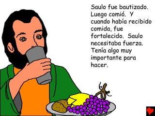 Saulo fue bautizado.
Luego comió. Y
cuando había recibido
comida, fue
fortalecido. Saulo
necesitaba fuerza.
Tenía algo muy
importante para
hacer.
 