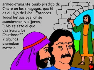 Inmediatamente Saulo predicó de
Cristo en las sinagogas, que Él
es el Hijo de Dios. Entonces
todos los que oyeron se
asombraron, y dijeron,
“¿No es éste el que
destruía a los
Cristianos?”
Y algunos
planeaban
matarle.
 