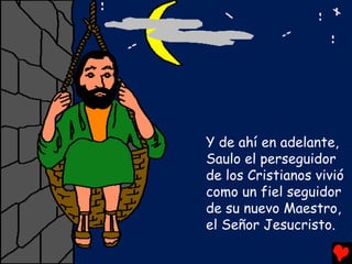 Y de ahí en adelante,
Saulo el perseguidor
de los Cristianos vivió
como un fiel seguidor
de su nuevo Maestro,
el Señor Jesucristo.
 