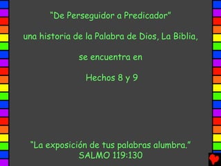 “De Perseguidor a Predicador”

una historia de la Palabra de Dios, La Biblia,

              se encuentra en

                Hechos 8 y 9




 “La exposición de tus palabras alumbra.”
             SALMO 119:130
 