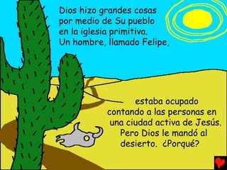 Dios hizo grandes cosas
por medio de Su pueblo
en la iglesia primitiva.
Un hombre, llamado Felipe,




                  estaba ocupado
           contando a las personas en
            una ciudad activa de Jesús.
              Pero Dios le mandó al
              desierto. ¿Porqué?
 