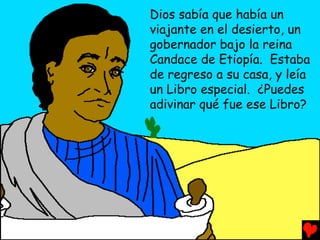 Dios sabía que había un
viajante en el desierto, un
gobernador bajo la reina
Candace de Etiopía. Estaba
de regreso a su casa, y leía
un Libro especial. ¿Puedes
adivinar qué fue ese Libro?
 