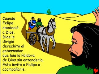 Cuando
Felipe
obedeció
a Dios,
Dios le
dirigió
derechito al
gobernador
que leía la Palabra
de Dios sin entenderla.
Éste invitó a Felipe a
acompañarle.
 