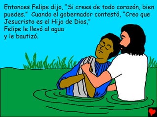 Entonces Felipe dijo, “Si crees de todo corazón, bien
puedes.” Cuando el gobernador contestó, “Creo que
Jesucristo es el Hijo de Dios,”
Felipe le llevó al agua
y le bautizó.
 