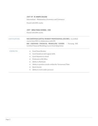 Page 2
2007-09 ST. MARYS COLLEGE
Intermediate – Mathematics, Economics and Commerce
Passed with 80% marks
2007 NIRAJ PUBLIC SCHOOL – ICSE
Passed with 68% marks
CERTIFICATIONS NSE CERTIFIED CAPITAL MARKET PROFESSIONAL (NCCMP) – A certified
course from NSE in collaboration with IPE
BSE CERTIFIED FINANCIAL MODELLING COURSE - Pursuing BSE
Certified Financial Modelling Course from Edupristine
STRENGTHS  Good Team Member
 Good Analytical and Logical skills
 Good Attention to detail
 Proficient in MS Office
 Ability to Multitask
 Ability to produce results within the Turnaround Time
 Quick learner
 Ability to work under pressure
 