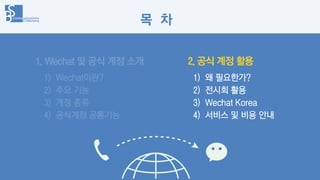 1. Wechat 및 공식 계정 소개
1) Wechat이란?
2) 주요 기능
3) 계정 종류
4) 공식계정 공통기능
1) 왜 필요한가?
2) 전시회 활용
3) Wechat Korea
4) 서비스 및 비용 안내
2. 공식...