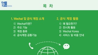 1. Wechat 및 공식 계정 소개
1) Wechat이란?
2) 주요 기능
3) 계정 종류
4) 공식계정 공통기능
1) 왜 필요한가?
2) 전시회 활용
3) Wechat Korea
4) 서비스 및 비용 안내
2. 공식...