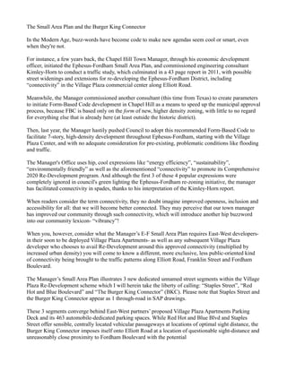 The Small Area Plan and the Burger King Connector
In the Modern Age, buzz-words have become code to make new agendas seem cool or smart, even
when they're not.
For instance, a few years back, the Chapel Hill Town Manager, through his economic development
officer, initiated the Ephesus-Fordham Small Area Plan, and commissioned engineering consultant
Kimley-Horn to conduct a traffic study, which culminated in a 43 page report in 2011, with possible
street widenings and extensions for re-developing the Ephesus-Fordham District, including
“connectivity” in the Village Plaza commercial center along Elliott Road.
Meanwhile, the Manager commissioned another consultant (this time from Texas) to create parameters
to initiate Form-Based Code development in Chapel Hill as a means to speed up the municipal approval
process, because FBC is based only on the form of new, higher density zoning, with little to no regard
for everything else that is already here (at least outside the historic district).
Then, last year, the Manager hastily pushed Council to adopt this recommended Form-Based Code to
facilitate 7-story, high-density development throughout Ephesus-Fordham, starting with the Village
Plaza Center, and with no adequate consideration for pre-existing, problematic conditions like flooding
and traffic.
The Manager's Office uses hip, cool expressions like “energy efficiency”, “sustainability”,
“environmentally friendly” as well as the aforementioned “connectivity” to promote its Comprehensive
2020 Re-Development program. And although the first 3 of these 4 popular expressions were
completely ignored in council's green lighting the Ephesus-Fordham re-zoning initiative, the manager
has facilitated connectivity in spades, thanks to his interpretation of the Kimley-Horn report.
When readers consider the term connectivity, they no doubt imagine improved openness, inclusion and
accessibility for all: that we will become better connected. They may perceive that our town manager
has improved our community through such connectivity, which will introduce another hip buzzword
into our community lexicon- “vibrancy”!
When you, however, consider what the Manager’s E-F Small Area Plan requires East-West developers-
in their soon to be deployed Village Plaza Apartments- as well as any subsequent Village Plaza
developer who chooses to avail Re-Development around this approved connectivity (multiplied by
increased urban density) you will come to know a different, more exclusive, less public-oriented kind
of connectivity being brought to the traffic patterns along Elliott Road, Franklin Street and Fordham
Boulevard.
The Manager’s Small Area Plan illustrates 3 new dedicated unnamed street segments within the Village
Plaza Re-Development scheme which I will herein take the liberty of calling: “Staples Street”, “Red
Hot and Blue Boulevard” and “The Burger King Connector” (BKC). Please note that Staples Street and
the Burger King Connector appear as 1 through-road in SAP drawings.
These 3 segments converge behind East-West partners’ proposed Village Plaza Apartments Parking
Deck and its 463 automobile-dedicated parking spaces. While Red Hot and Blue Blvd and Staples
Street offer sensible, centrally located vehicular passageways at locations of optimal sight distance, the
Burger King Connector imposes itself onto Elliott Road at a location of questionable sight-distance and
unreasonably close proximity to Fordham Boulevard with the potential
 