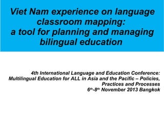 Viet Nam experience on language 
classroom mapping: 
a tool for planning and managing 
bilingual education 
4th International Language and Education Conference: 
Multilingual Education for ALL in Asia and the Pacific – Policies, 
Practices and Processes 
6th-8th November 2013 Bangkok 
 
