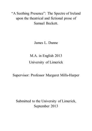 “A Seething Presence”: The Spectre of Ireland
upon the theatrical and fictional prose of
Samuel Beckett.
James L. Dunne
M.A. in English 2013
University of Limerick
Supervisor: Professor Margaret Mills-Harper
Submitted to the University of Limerick,
September 2013
 
