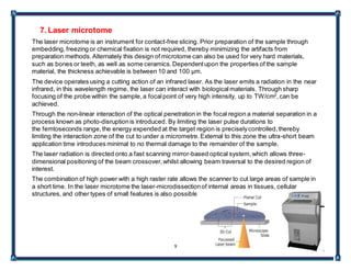 9
7. Laser microtome
The laser microtome is an instrument for contact-free slicing. Prior preparation of the sample through
embedding,freezing or chemical fixation is not required, thereby minimizing the artifacts from
preparation methods.Alternately this design of microtome can also be used for very hard materials,
such as bones or teeth, as well as some ceramics.Dependentupon the properties of the sample
material, the thickness achievable is between 10 and 100 µm.
The device operates using a cutting action of an infrared laser. As the laser emits a radiation in the near
infrared, in this wavelength regime, the laser can interact with biologicalmaterials. Through sharp
focusing of the probe within the sample,a focalpoint of very high intensity, up to TW/cm2
,can be
achieved.
Through the non-linear interaction of the optical penetration in the focal region a material separation in a
process known as photo-disruptionis introduced. By limiting the laser pulse durations to
the femtoseconds range,the energy expended at the target region is preciselycontrolled,thereby
limiting the interaction zone of the cut to under a micrometre.External to this zone the ultra-short beam
application time introduces minimal to no thermal damage to the remainder of the sample.
The laser radiation is directed onto a fast scanning mirror-based optical system,which allows three-
dimensional positioning of the beam crossover,whilst allowing beam traversal to the desired region of
interest.
The combination of high power with a high raster rate allows the scanner to cut large areas of sample in
a short time. In the laser microtome the laser-microdissectionof internal areas in tissues, cellular
structures, and other types of small features is also possible.
 