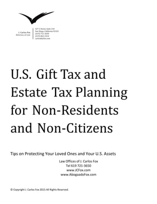 © Copyright J. Carlos Fox 2015 All Rights Reserved.
U.S. Gift Tax and
Estate Tax Planning
for Non-Residents
and Non-Citizens
Tips on Protecting Your Loved Ones and Your U.S. Assets
Law Offices of J. Carlos Fox
Tel 619 721-3650
www.JCFox.com
www.AbogaadoFox.com
 