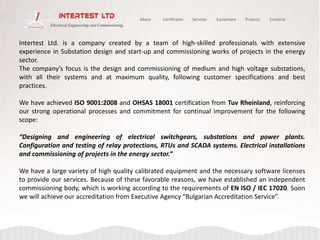 Intertest Ltd. is a company created by a team of high-skilled professionals with extensive
experience in Substation design and start-up and commissioning works of projects in the energy
sector.
The company’s focus is the design and commissioning of medium and high voltage substations,
with all their systems and at maximum quality, following customer specifications and best
practices.
We have achieved ISO 9001:2008 and OHSAS 18001 certification from Tuv Rheinland, reinforcing
our strong operational processes and commitment for continual improvement for the following
scope:
“Designing and engineering of electrical switchgears, substations and power plants.
Configuration and testing of relay protections, RTUs and SCADA systems. Electrical installations
and commissioning of projects in the energy sector.”
We have a large variety of high quality calibrated equipment and the necessary software licenses
to provide our services. Because of these favorable reasons, we have established an independent
commissioning body, which is working according to the requirements of EN ISO / IEC 17020. Soon
we will achieve our accreditation from Executive Agency “Bulgarian Accreditation Service”.
ServicesAbout Equipment Projects ContactsCertificates
 