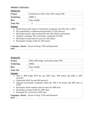 PROJECT DETAILS:
Project #1:
Project Verification of AXI 4 slave DUT using UVM
Technology AMBA 4
Role Team member
Team Size 4
Synopsis
 In this Project AXI master is Verification component and AXI slave is DUT.
 My responsibility is understood functionality of AXI protocol.
 Developed monitor and scoreboard for this AXI Master environment.
 Analyzed remaining AXI environment component in UVM.
 Developed test plan and test cases for AXI master.
 Developed coverage model for AXI master.
Languages &tools
used
System Verilog, UVM and Questasim
Project #2:
Project AXI4_APB bridge verification using UVM
Technology AMBA
Role Team member
Team Size 4
Synopsis
 Axi4 to APB bridge DUT has one AXI4 slave, APB master and AXI4 to APB
converter.
 Understood AXI4 lite and APB protocol.
 Analyzed environment component which has AXI 4 lite master and APB slave in
UVM.
 Developed virtual sequence and test cases for APB slave.
 Developed coverage model for APB Slave.
 Developed SV assertion for APB slave.
Languages &tools
used
System Verilog, UVM and Questasim
 